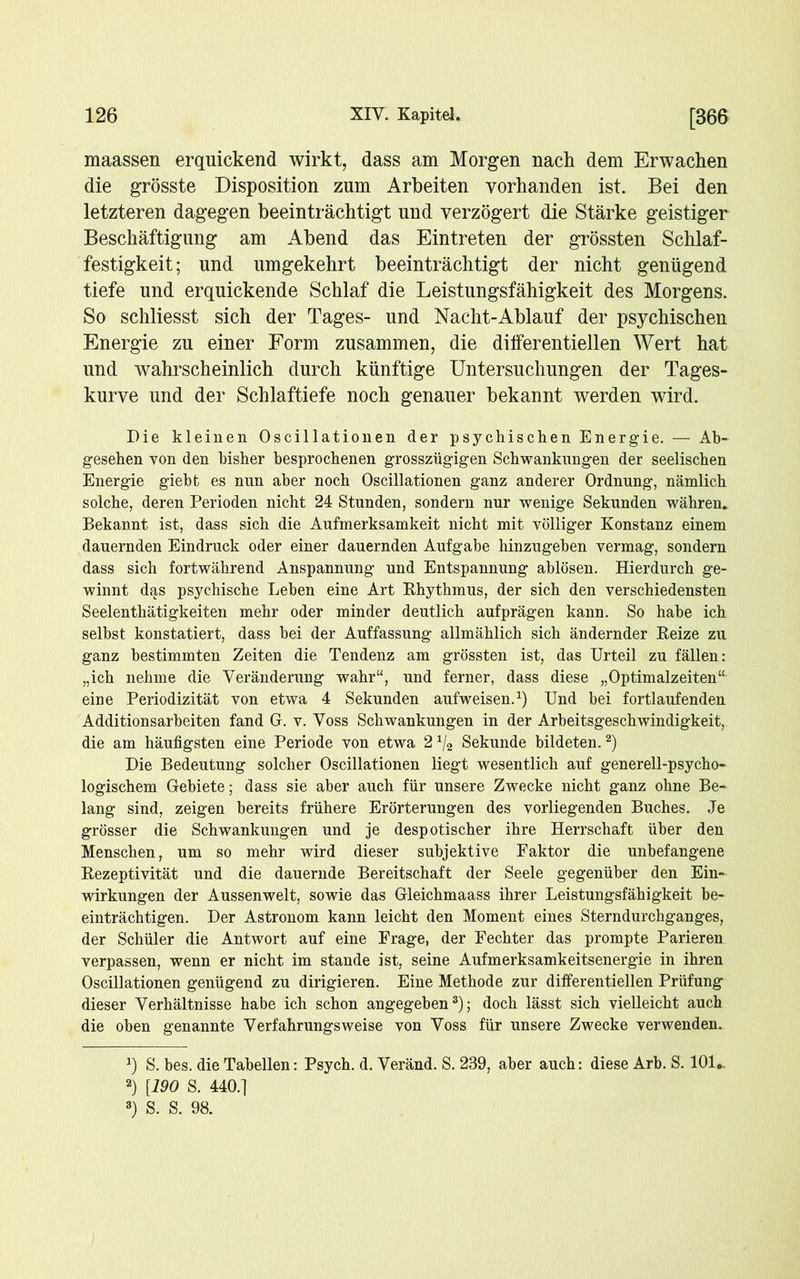 maassen erquickend wirkt, dass am Morgen nach dem Erwachen die grösste Disposition zum Arbeiten vorhanden ist. Bei den letzteren dagegen beeinträchtigt und verzögert die Stärke geistiger Beschäftigung am Abend das Eintreten der grössten Schlaf- festigkeit; und umgekehrt beeinträchtigt der nicht genügend tiefe und erquickende Schlaf die Leistungsfähigkeit des Morgens. So schliesst sich der Tages- und Nacht-Ablauf der psychischen Energie zu einer Form zusammen, die differentiellen Wert hat und wahrscheinlich durch künftige Untersuchungen der Tages- kurve und der Schlaftiefe noch genauer bekannt werden wird. Die kleinen Oscillationen der psychischen Energie. — Ab- gesehen von den bisher besprochenen grosszügigen Schwankungen der seelischen Energie giebfc es nun aber noch Oscillationen ganz anderer Ordnung, nämlich solche, deren Perioden nicht 24 Stunden, sondern nur wenige Sekunden währen. Bekannt ist, dass sich die Aufmerksamkeit nicht mit völliger Konstanz einem dauernden Eindruck oder einer dauernden Aufgabe hinzugehen vermag, sondern dass sich fortwährend Anspannung und Entspannung ablösen. Hierdurch ge- winnt das psychische Lehen eine Art Rhythmus, der sich den verschiedensten Seelenthätigkeiten mehr oder minder deutlich aufprägen kann. So habe ich selbst konstatiert, dass hei der Auffassung allmählich sich ändernder Reize zu ganz bestimmten Zeiten die Tendenz am grössten ist, das Urteil zu fällen: „ich nehme die Veränderung wahr“, und ferner, dass diese „Optimalzeiten“ eine Periodizität von etwa 4 Sekunden aufweisen.1) Und bei fortlaufenden Additionsarheiten fand G. v. Voss Schwankungen in der Arbeitsgeschwindigkeit, die am häufigsten eine Periode von etwa 2 x/2 Sekunde bildeten.2) Die Bedeutung solcher Oscillationen liegt wesentlich auf generell-psycho- logischem Gebiete; dass sie aber auch für unsere Zwecke nicht ganz ohne Be- lang sind, zeigen bereits frühere Erörterungen des vorliegenden Buches. Je grösser die Schwankungen und je despotischer ihre Herrschaft über den Menschen, um so mehr wird dieser subjektive Faktor die unbefangene Rezeptivität und die dauernde Bereitschaft der Seele gegenüber den Ein- wirkungen der Aussenwelt, sowie das Gleichmaass ihrer Leistungsfähigkeit be- einträchtigen. Der Astronom kann leicht den Moment eines Sterndurchganges, der Schüler die Antwort auf eine Frage, der Fechter das prompte Parieren verpassen, wenn er nicht im stände ist, seine Aufmerksamkeitsenergie in ihren Oscillationen genügend zu dirigieren. Eine Methode zur differentiellen Prüfung dieser Verhältnisse habe ich schon angegeben3); doch lässt sich vielleicht auch die oben genannte Verfahrungsweise von Voss für unsere Zwecke verwenden. q S. bes. die Tabellen: Psych. d. Veränd. S. 239, aber auch: diese Arb. S. 101*. 2) [190 S. 440.] 3) S. S. 98.