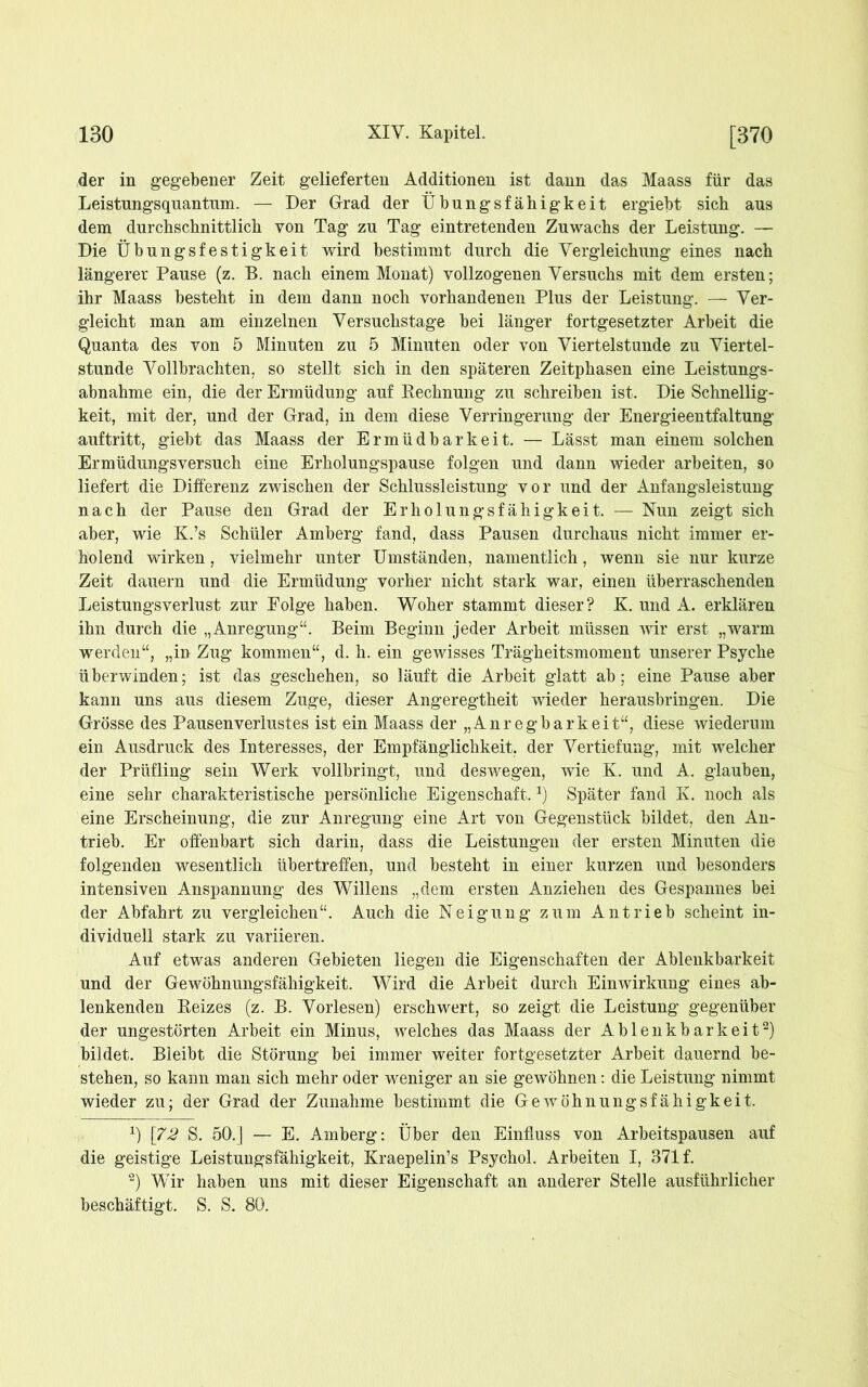 der in gegebener Zeit gelieferten Additionen ist dann das Maass für das Leistungsquantum. — Der Grad der Übungsfälligkeit ergiebt sich aus dem durchschnittlich von Tag zu Tag eintretenden Zuwachs der Leistung. — Die Übungsfestigkeit wird bestimmt durch die Vergleichung eines nach längerer Pause (z. B. nach einem Monat) vollzogenen Versuchs mit dem ersten; ihr Maass besteht in dem dann noch vorhandenen Plus der Leistung. — Ver- gleicht man am einzelnen Versuchstage bei länger fortgesetzter Arbeit die Quanta des von 5 Minuten zu 5 Minuten oder von Viertelstunde zu Viertel- stunde Vollbrachten, so stellt sich in den späteren Zeitphasen eine Leistungs- abnahme ein, die der Ermüdung auf Rechnung zu schreiben ist. Die Schnellig- keit, mit der, und der Grad, in dem diese Verringerung der Energieentfaltung auftritt, giebt das Maass der Ermüdbarkeit. — Lässt man einem solchen Ermüdungsversuch eine Erholungspause folgen und dann wieder arbeiten, so liefert die Differenz zwischen der Schlussleistung vor und der Anfangsleistung nach der Pause den Grad der Erholungsfähigkeit. — Nun zeigt sich aber, wie K.’s Schüler Amberg fand, dass Pausen durchaus nicht immer er- holend wirken, vielmehr unter Umständen, namentlich, wenn sie nur kurze Zeit dauern und die Ermüdung vorher nicht stark war, einen überraschenden Leistungsverlust zur Folge haben. Woher stammt dieser? K. und A. erklären ihn durch die „Anregung“. Beim Beginn jeder Arbeit müssen wir erst „warm werden“, „in Zug kommen“, d. h. ein gewisses Trägheitsmoment unserer Psyche überwinden; ist das geschehen, so läuft die Arbeit glatt ab; eine Pause aber kann uns aus diesem Zuge, dieser Angeregtheit wieder herausbringen. Die Grösse des Pausenverlustes ist ein Maass der „Anregbarkeit“, diese wiederum ein Ausdruck des Interesses, der Empfänglichkeit, der Vertiefung, mit welcher der Prüfling sein Werk vollbringt, und deswegen, wie K. und A. glauben, eine sehr charakteristische persönliche Eigenschaft.*) Später fand K. noch als eine Erscheinung, die zur Anregung eine Art von Gegenstück bildet, den An- trieb. Er offenbart sich darin, dass die Leistungen der ersten Minuten die folgenden wesentlich übertreffen, und besteht in einer kurzen und besonders intensiven Anspannung des Willens „dem ersten Anziehen des Gespannes bei der Abfahrt zu vergleichen“. Auch die Neigung zum Antrieb scheint in- dividuell stark zu variieren. Auf etwas anderen Gebieten liegen die Eigenschaften der Ablenkbarkeit und der Gewöhnungsfähigkeit. Wird die Arbeit durch Einwirkung eines ab- lenkenden Reizes (z. B. Vorlesen) erschwert, so zeigt die Leistung gegenüber der ungestörten Arbeit ein Minus, welches das Maass der Ablenkbarkeit* 2) bildet. Bleibt die Störung bei immer weiter fortgesetzter Arbeit dauernd be- stehen, so kann man sich mehr oder weniger an sie gewöhnen: die Leistung nimmt wieder zu; der Grad der Zunahme bestimmt die Gewöhnungsfähigkeit. *) [72 S. 50.j — E. Amberg: Über den Einfluss von Arbeitspausen auf die geistige Leistungsfähigkeit, Kraepelin’s Psychol. Arbeiten I, 371 f. 2) Wir haben uns mit dieser Eigenschaft an anderer Stelle ausführlicher beschäftigt. S. S. 80.