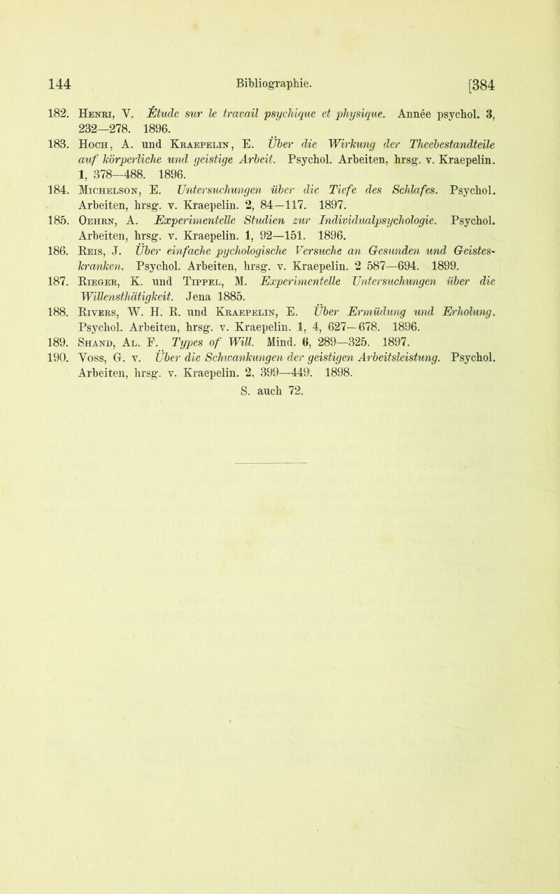 182. Henri, V. Etüde sur le travail psychique et physique. Annee psychol. 3, 232—278. 1896. 183. Hoch, A. und Kraepelin, E. Über die Wirkung der Theebestandteile auf körperliche und geistige Arbeit. Psychol. Arbeiten, hrsg. v. Kraepelin. 1, 378—488. 1896. 184. Michelson, E. Untersuchungen über die Tiefe des Schlafes. Psychol. Arbeiten, hrsg. v. Kraepelin. 2, 84—117. 1897. 185. Oehrn, A. Experimentelle Studien zur Individualpsychologie. Psychol. Arbeiten, hrsg. v. Kraepelin. 1, 92—151. 1896. 186. Reis, J. Über einfache pychologische Versuche an Gesunden und Geistes- kranken. Psychol. Arbeiten, hrsg. v. Kraepelin. 2 587—694. 1899. 187. Rieger, K. und Tippel, M. Experimentelle Untersuchu/ngen über die Willensthätigkeit. Jena 1885. 188. Rivers, W. H. R. und Kraepelin, E. Über Ermüdung und Erholung. Psychol. Arbeiten, hrsg. v. Kraepelin. 1, 4, 627—678. 1896. 189. Shand, Al. F. Types of Will. Mind. 6, 289—325. 1897. 190. Voss, G. v. Über die Schwankungen der geistigen Arbeitsleistung. Psychol. Arbeiten, hrsg. v. Kraepelin. 2, 399—449. 1898.