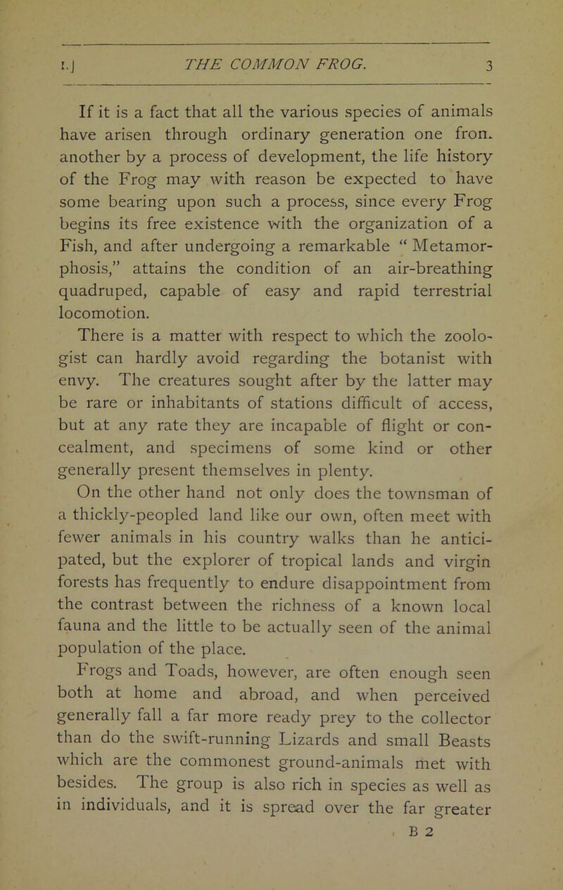 If it is a fact that all the various species of animals have arisen through ordinary generation one fron. another by a process of development, the life history of the Frog may with reason be expected to have some bearing upon such a process, since every Frog begins its free existence with the organization of a Fish, and after undergoing a remarkable “ Metamor- phosis,” attains the condition of an air-breathing quadruped, capable of easy and rapid terrestrial locomotion. There is a matter with respect to which the zoolo- gist can hardly avoid regarding the botanist with envy. The creatures sought after by the latter may be rare or inhabitants of stations difficult of access, but at any rate they are incapable of flight or con- cealment, and specimens of some kind or other generally present themselves in plenty. On the other hand not only does the townsman of a thickly-peopled land like our own, often meet with fewer animals in his country walks than he antici- pated, but the explorer of tropical lands and virgin forests has frequently to endure disappointment from the contrast between the richness of a known local fauna and the little to be actually seen of the animal population of the place. hrogs and Toads, however, are often enough seen both at home and abroad, and when perceived generally fall a far more ready prey to the collector than do the swift-running Lizards and small Beasts which are the commonest ground-animals met with besides. The group is also rich in species as well as in individuals, and it is spread over the far greater . B 2