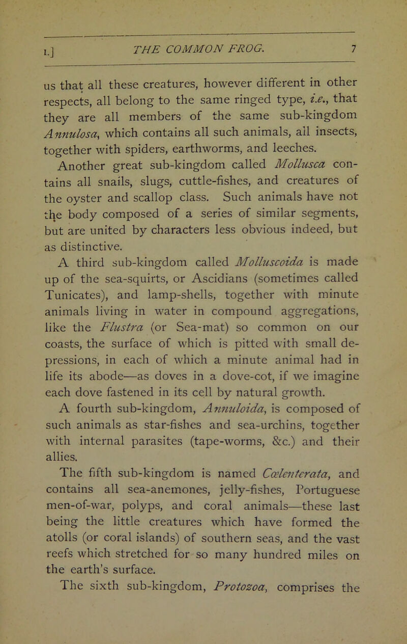 I-J us that all these creatures, however different in other respects, all belong to the same ringed type, i.e., that they are all members of the same sub-kingdom Annulosa, which contains all such animals, all insects, together with spiders, earthworms, and leeches. Another great sub-kingdom called Mollusca con- tains all snails, slugs, cuttle-fishes, and creatures of the oyster and scallop class. Such animals have not the body composed of a series of similar segments, but are united by characters less obvious indeed, but as distinctive. A third sub-kingdom called Molluscoida is made up of the sea-squirts, or Ascidians (sometimes called Tunicates), and lamp-shells, together with minute animals living in water in compound aggregations, like the Flustra (or Sea-mat) so common on our coasts, the surface of which is pitted with small de- pressions, in each of which a minute animal had in life its abode—as doves in a dove-cot, if we imagine each dove fastened in its cell by natural growth. A fourth sub-kingdom, Anmdoida, is composed of such animals as star-fishes and sea-urchins, together with internal parasites (tape-worms, &c.) and their allies. The fifth sub-kingdom is named Coelentcrata, and contains all sea-anemones, jelly-fishes, Portuguese men-of-war, polyps, and coral animals—these last being the little creatures which have formed the atolls (or coral islands) of southern seas, and the vast reefs which stretched for so many hundred miles on the earth’s surface. The sixth sub-kingdom. Protozoa, comprises the