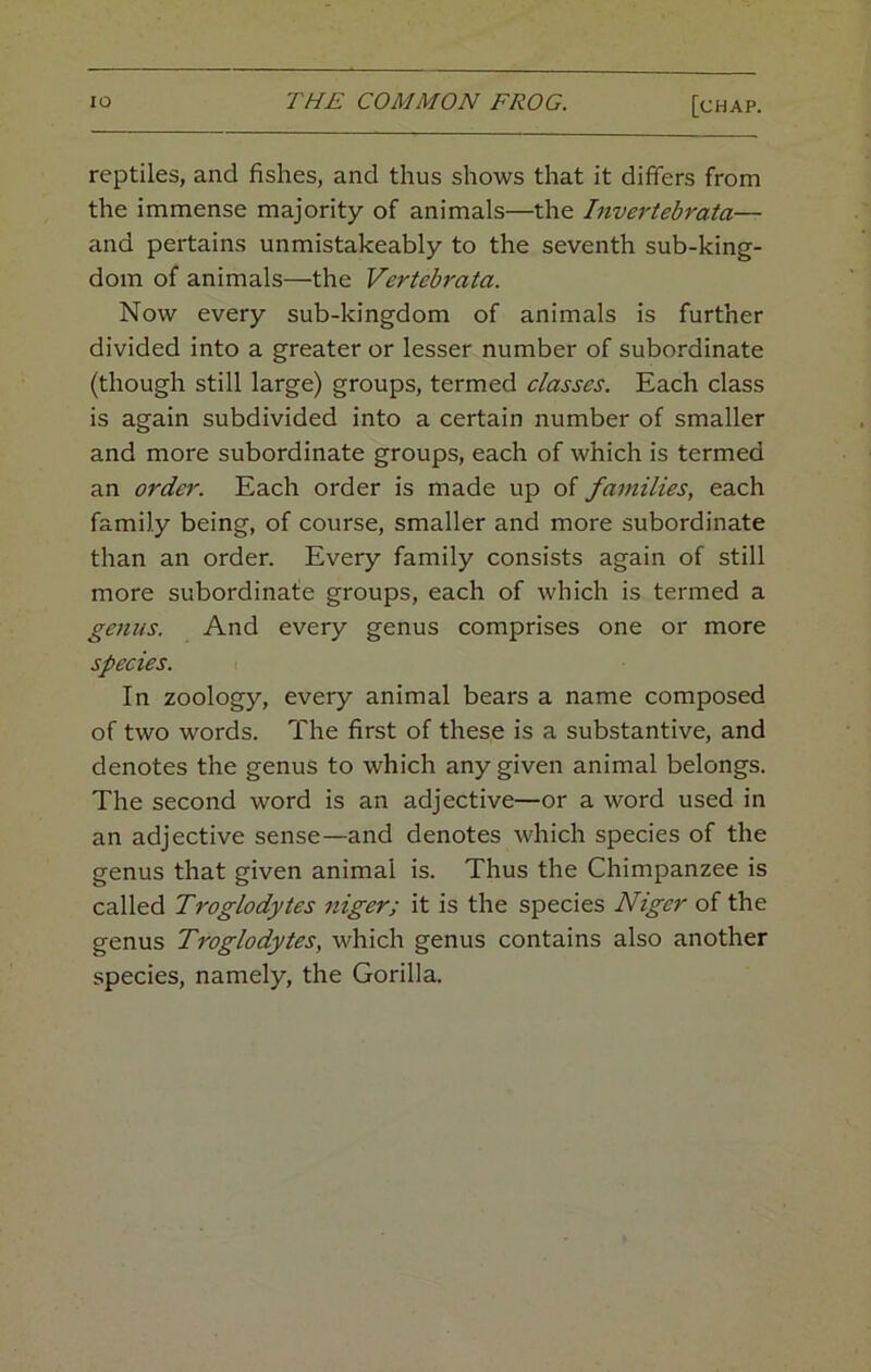 reptiles, and fishes, and thus shows that it differs from the immense majority of animals—the Invertebrata— and pertains unmistakeably to the seventh sub-king- dom of animals—the Vertebrata. Now every sub-kingdom of animals is further divided into a greater or lesser number of subordinate (though still large) groups, termed classes. Each class is again subdivided into a certain number of smaller and more subordinate groups, each of which is termed an order. Each order is made up of families, each family being, of course, smaller and more subordinate than an order. Every family consists again of still more subordinate groups, each of which is termed a genus. And every genus comprises one or more species. In zoology, every animal bears a name composed of two words. The first of these is a substantive, and denotes the genus to which any given animal belongs. The second word is an adjective—or a word used in an adjective sense—and denotes which species of the genus that given animal is. Thus the Chimpanzee is called Troglodytes niger; it is the species Niger of the genus Troglodytes, which genus contains also another species, namely, the Gorilla.