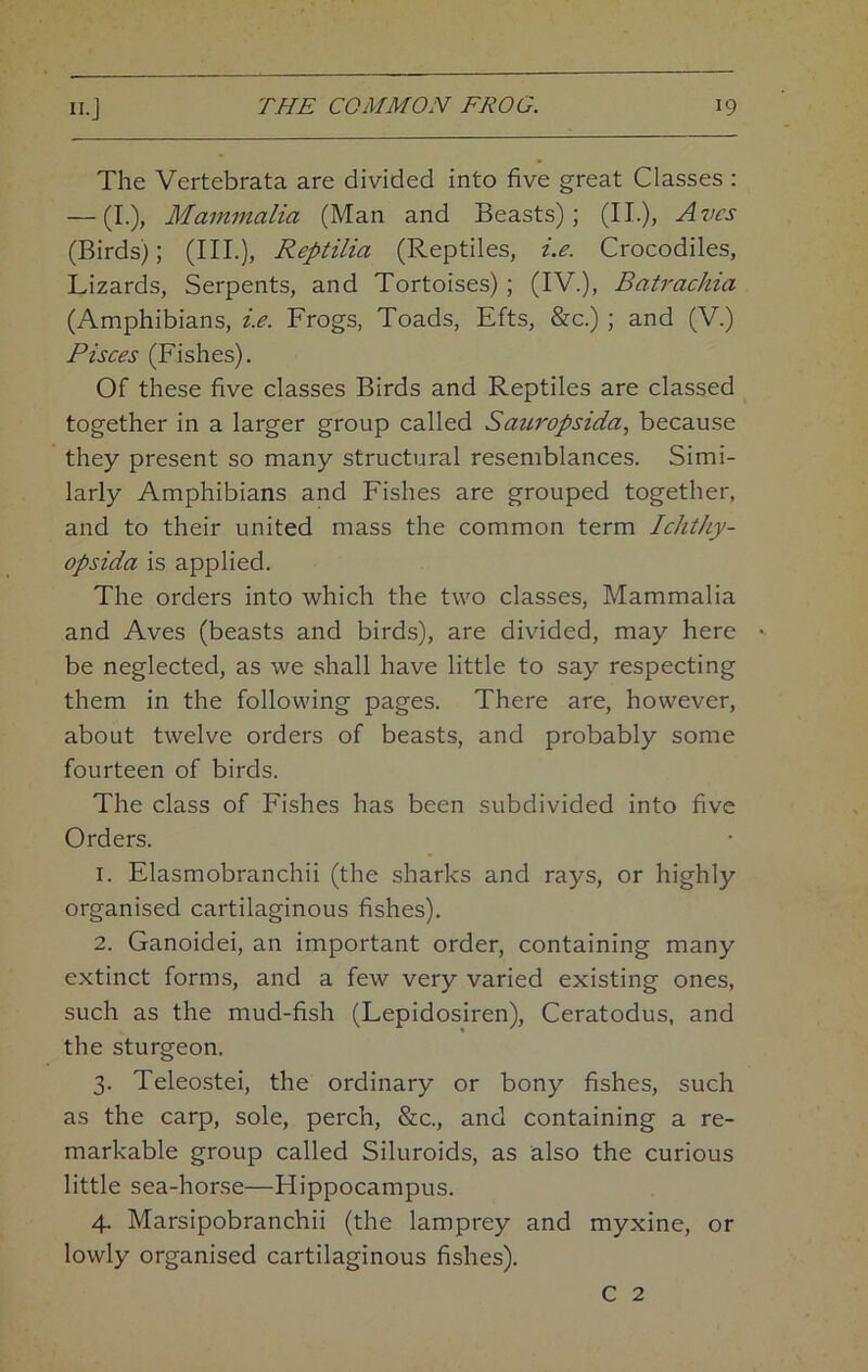 The Vertebrata are divided into five great Classes : — (I.), Mammalia (Man and Beasts); (II.), Avcs (Birds); (HI.), Reptilia (Reptiles, i.e. Crocodiles, Lizards, Serpents, and Tortoises) ; (IV.), Batrackia (Amphibians, i.e. Frogs, Toads, Efts, &c.) ; and (V.) Pisces (Fishes). Of these five classes Birds and Reptiles are classed together in a larger group called Sauropsida, because they present so many structural resemblances. Simi- larly Amphibians and Fishes are grouped together, and to their united mass the common term Ichthy- opsida is applied. The orders into which the two classes. Mammalia and Aves (beasts and birds), are divided, may here be neglected, as we shall have little to say respecting them in the following pages. There are, however, about twelve orders of beasts, and probably some fourteen of birds. The class of Fishes has been subdivided into five Orders. 1. Elasmobranchii (the sharks and rays, or highly organised cartilaginous fishes). 2. Ganoidei, an important order, containing many extinct forms, and a few very varied existing ones, such as the mud-fish (Lepidosiren), Ceratodus, and the sturgeon. 3. Teleostei, the ordinary or bony fishes, such as the carp, sole, perch, &c., and containing a re- markable group called Siluroids, as also the curious little sea-horse—Hippocampus. 4. Marsipobranchii (the lamprey and myxine, or lowly organised cartilaginous fishes). C 2