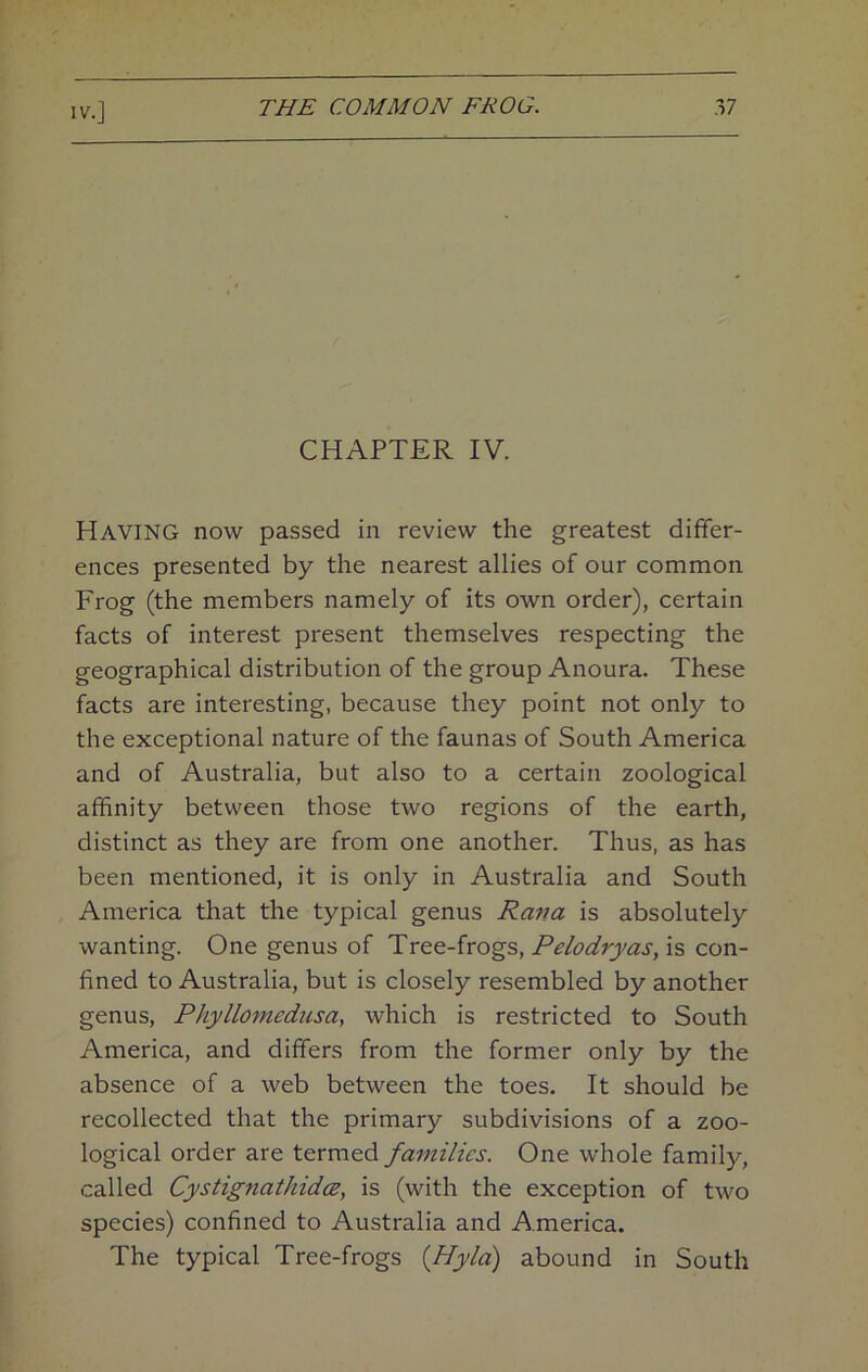 CHAPTER IV. Having now passed in review the greatest differ- ences presented by the nearest allies of our common Frog (the members namely of its own order), certain facts of interest present themselves respecting the geographical distribution of the group Anoura. These facts are interesting, because they point not only to the exceptional nature of the faunas of South America and of Australia, but also to a certain zoological affinity between those two regions of the earth, distinct as they are from one another. Thus, as has been mentioned, it is only in Australia and South America that the typical genus Rana is absolutely wanting. One genus of Tree-frogs, is con- fined to Australia, but is closely resembled by another genus, Phyllomednsa, which is restricted to South America, and differs from the former only by the absence of a web between the toes. It should be recollected that the primary subdivisions of a zoo- logical order are termed families. One whole family, called CystignatkidcB, is (with the exception of two species) confined to Australia and America. The typical Tree-frogs {Hyld) abound in South