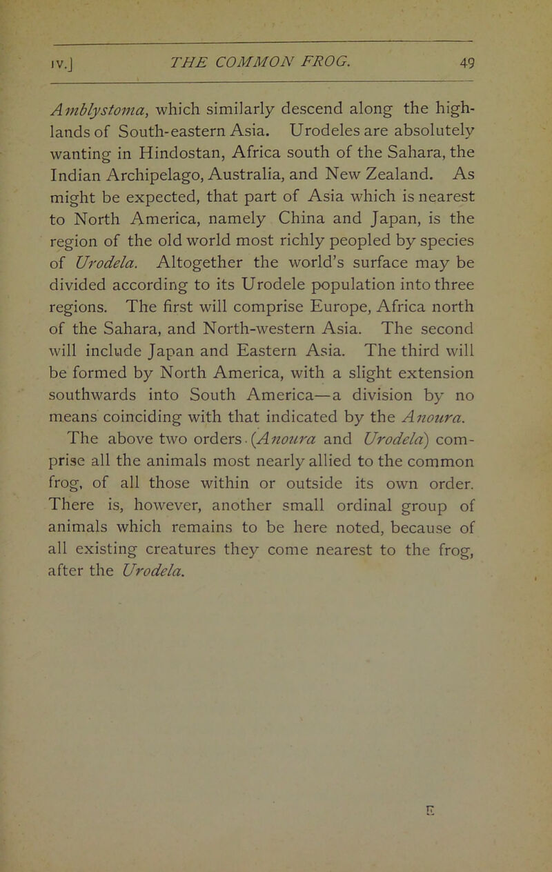 Amblystoma, which similarly descend along the high- lands of South-eastern Asia. Urodeles are absolutely wanting in Hindostan, Africa south of the Sahara, the Indian Archipelago, Australia, and New Zealand. As might be expected, that part of Asia which is nearest to North America, namely China and Japan, is the region of the old world most richly peopled by species of Urodela. Altogether the world’s surface may be divided according to its Urodele population into three regions. The first will comprise Europe, Africa north of the Sahara, and North-western Asia. The second will include Japan and Eastern Asia. The third will be formed by North America, with a slight extension southwards into South America—a division by no means coinciding with that indicated by the Anoura. The above two oxA&cs,. {Anoura and Urodela) com- prise all the animals most nearly allied to the common frog, of all those within or outside its own order. There is, however, another small ordinal group of animals which remains to be here noted, because of all existing creatures they come nearest to the frog, after the Urodela.