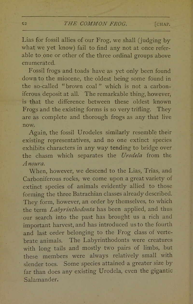 Lias for fossil allies of our Frog, we shall (judging by what we yet know) fail to find any not at once refer- able to one or other of the three ordinal groups above enumerated. Fossil frogs and toads have as yet only been found down to the miocene, the oldest being some found in the so-called “ brown coal ” which is not a carbon- iferous deposit at all. The remarkable thing, however, is that the difference between these oldest known Frogs and the existing forms is so very trifling. They are as complete and thorough frogs as any that live now. Again, the fossil Urodeles similarly resemble their existing representatives, and no one extinct species exhibits characters in any way tending to bridge over the chasm which separates the Urodela from the A noura. When, however, we descend to the Lias, Trias, and Carboniferous rocks, we come upon a great variety of extinct species of animals evidently allied to those forming the three Batrachian classes already described. They form, however, an order by themselves, to which the term Labyrmthodonta has been applied, and thus our search into the past has brought us a rich and important harvest, and has introduced us to the fourth and last order belonging to the Frog class of verte- brate animals. The Labyrinthodonts were creatures with long tails and mostly two pairs of limbs, but these members were always relatively small with slender toes. Some species attained a greater size by far than does any existing Urodela, even the gigantic Salamander.