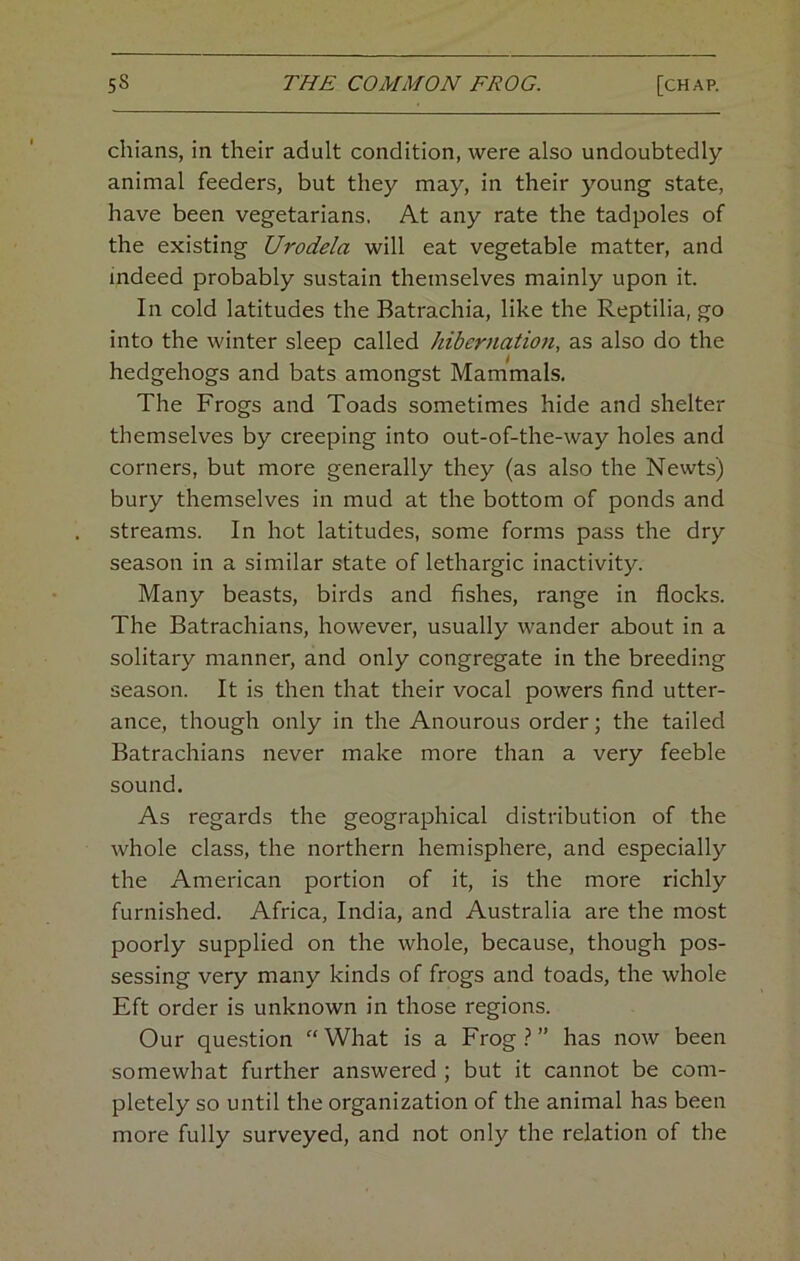 chians, in their adult condition, were also undoubtedly animal feeders, but they may, in their young state, have been vegetarians. At any rate the tadpoles of the existing Urodela will eat vegetable matter, and indeed probably sustain themselves mainly upon it. In cold latitudes the Batrachia, like the Reptilia, go into the winter sleep called hibernation, as also do the hedgehogs and bats amongst Mammals. The Frogs and Toads sometimes hide and shelter themselves by creeping into out-of-the-way holes and corners, but more generally they (as also the Newts) bury themselves in mud at the bottom of ponds and streams. In hot latitudes, some forms pass the dry season in a similar state of lethargic inactivity. Many beasts, birds and fishes, range in flocks. The Batrachians, however, usually wander about in a solitary manner, and only congregate in the breeding season. It is then that their vocal powers find utter- ance, though only in the Anourous order; the tailed Batrachians never make more than a very feeble sound. As regards the geographical distribution of the whole class, the northern hemisphere, and especially the American portion of it, is the more richly furnished. Africa, India, and Australia are the most poorly supplied on the whole, because, though pos- sessing very many kinds of frogs and toads, the whole Eft order is unknown in those regions. Our question “ What is a Frog ? ” has now been somewhat further answered ; but it cannot be com- pletely so until the organization of the animal has been more fully surveyed, and not only the relation of the