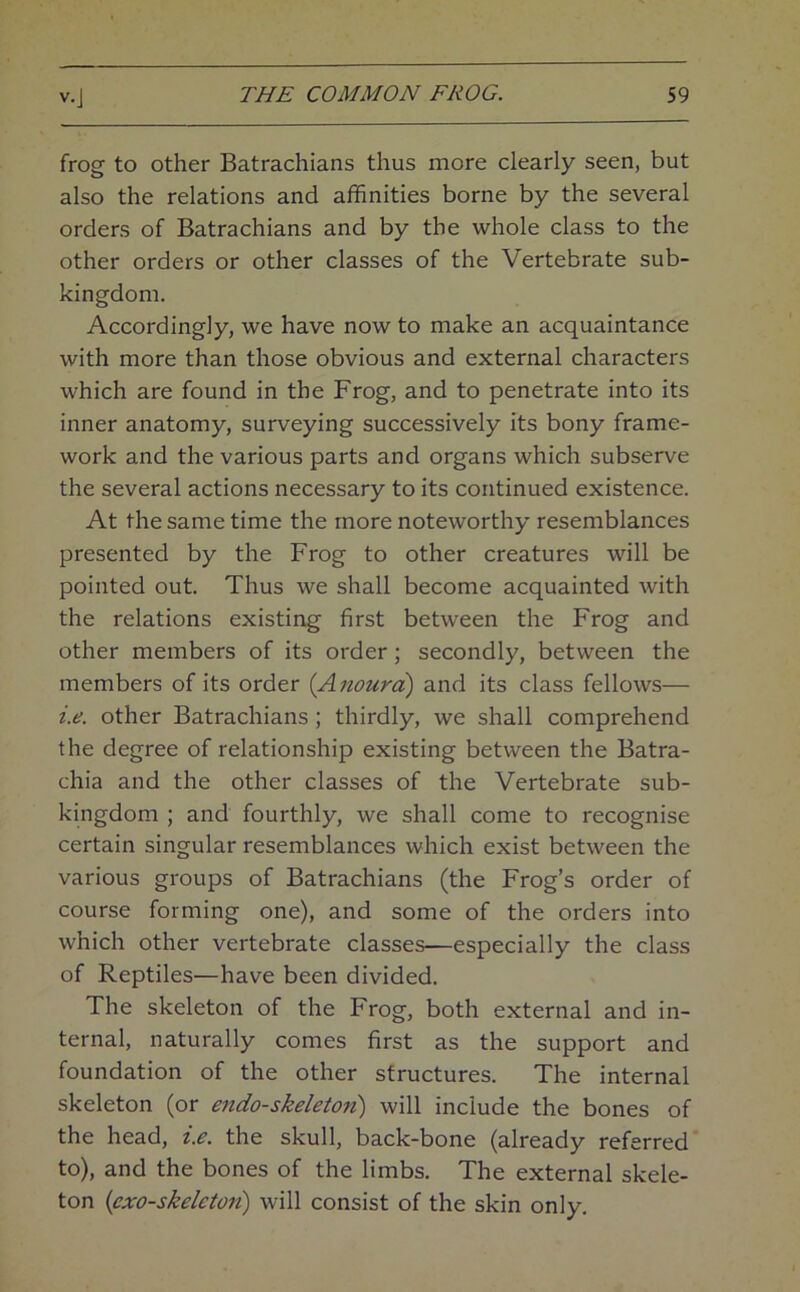 frog to other Batrachians thus more clearly seen, but also the relations and affinities borne by the several orders of Batrachians and by the whole class to the other orders or other classes of the Vertebrate sub- kingdom. Accordingly, we have now to make an acquaintance with more than those obvious and external characters which are found in the Frog, and to penetrate into its inner anatomy, surveying successively its bony frame- work and the various parts and organs which subserve the several actions necessary to its continued existence. At the same time the more noteworthy resemblances presented by the Frog to other creatures will be pointed out. Thus we shall become acquainted Avith the relations existing first between the Frog and other members of its order; secondly, between the members of its order {Anourd) and its class fellows— i.e. other Batrachians ; thirdly, we shall comprehend the degree of relationship existing between the Batra- chia and the other classes of the Vertebrate sub- kingdom ; and fourthly, we shall come to recognise certain singular resemblances which exist between the various groups of Batrachians (the Frog’s order of course forming one), and some of the orders into which other vertebrate classes—especially the class of Reptiles—have been divided. The skeleton of the Frog, both external and in- ternal, naturally comes first as the support and foundation of the other structures. The internal skeleton (or endo-skeleton) will include the bones of the head, i.e. the skull, back-bone (already referred' to), and the bones of the limbs. The external skele- ton (exo-skeleton) will consist of the skin only.