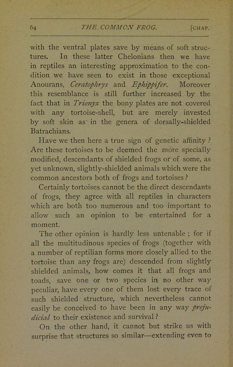 with the ventral plates save by means of soft struc- tures. In these latter Chelonians then we have in reptiles an interesting approximation to the con- dition we have seen to exist in those exceptional Anourans, Ceratophrys and Ephippifer. Moreover this resemblance is still further increased by the fact that in Trio7iyx the bony plates are not covered with any tortoise-shell, but are merely invested by soft skin as’ in the genera of dorsally-shielded Batrachians. Have we then here a true sign of genetic affinity Are these tortoises to be deemed the more specially modified, descendants of shielded frogs or of some, as yet unknown, slightly-shielded animals which were the common ancestors both of frogs and tortoises Certainly tortoises cannot be the direct descendants of frogs, they agree with all reptiles in characters which are both too numerous and too important to allow such an opinion to be entertained for a moment. The other opinion is hardly less untenable ; for if all the multitudinous species of frogs (together with a number of reptilian forms more closely allied to the tortoise than any frogs are) descended from slightly shielded animals, how comes it that all frogs and toads, save one or two species in no other way peculiar, have every one of them lost every trace of such shielded structure, which nevertheless cannot easily be conceived to have been in any way preju- dicial to their existence and survival ? On the other hand, it cannot but strike us with surprise that structures so similar—extending even to