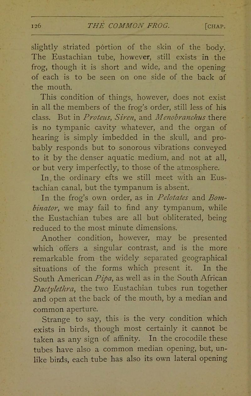 slightly striated portion of the skin of the body. The Eustachian tube, however, still exists in the frog, though it is short and wide, and the opening of each is to be seen on one side of the back of the mouth. This condition of things, however, does not exi.st in all the members of the frog’s order, still less of his class. But in Proteus, Siren, and Menobranchus there is no tympanic cavity whatever, and the organ of hearing is simply imbedded in the skull, and pro- bably responds but to sonorous vibrations conveyed to it by the denser aquatic medium, and not at all, or but very imperfectly, to those of the atmosphere. In, the ordinary efts we still meet v/ith an Eus- tachian canal, but the tympanum is absent. In the frog’s own order, as in Pelotates and Bom- binator, we may fail to find any tympanum, while the Eustachian tubes are all but obliterated, being reduced to the most minute dimensions. Another condition, however, may be presented which offers a singular contrast, and is the more remarkable from the widely separated geographical situations of the forms which present it. In the South American Pipa, as well as in the South African Dactylethra, the two Eustachian tubes run together and open at the back of the mouth, by a median and common aperture. Strange to say, this is the very condition which exists in birds, though most certainly it cannot be taken as any sign of affinity. In the crocodile these tubes have also a common median opening, but, un- like birds, each tube has also its own lateral opening