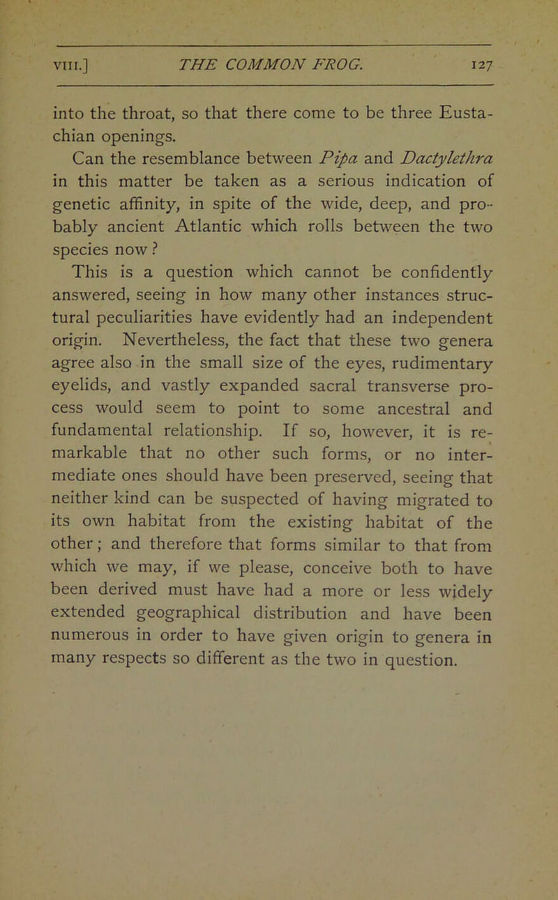 into the throat, so that there come to be three Eusta- chian openings. Can the resemblance between Pipa and Dactylethra in this matter be taken as a serious indication of genetic affinity, in spite of the wide, deep, and pro- bably ancient Atlantic which rolls between the two species now} This is a question which cannot be confidently answered, seeing in how many other instances struc- tural peculiarities have evidently had an independent origin. Nevertheless, the fact that these two genera agree also in the small size of the eyes, rudimentary eyelids, and vastly expanded sacral transverse pro- cess would seem to point to some ancestral and fundamental relationship. If so, however, it is re- markable that no other such forms, or no inter- mediate ones should have been preserved, seeing that neither kind can be suspected of having migrated to its own habitat from the existing habitat of the other; and therefore that forms similar to that from which we may, if we please, conceive both to have been derived must have had a more or less widely extended geographical distribution and have been numerous in order to have given origin to genera in many respects so different as the two in question.