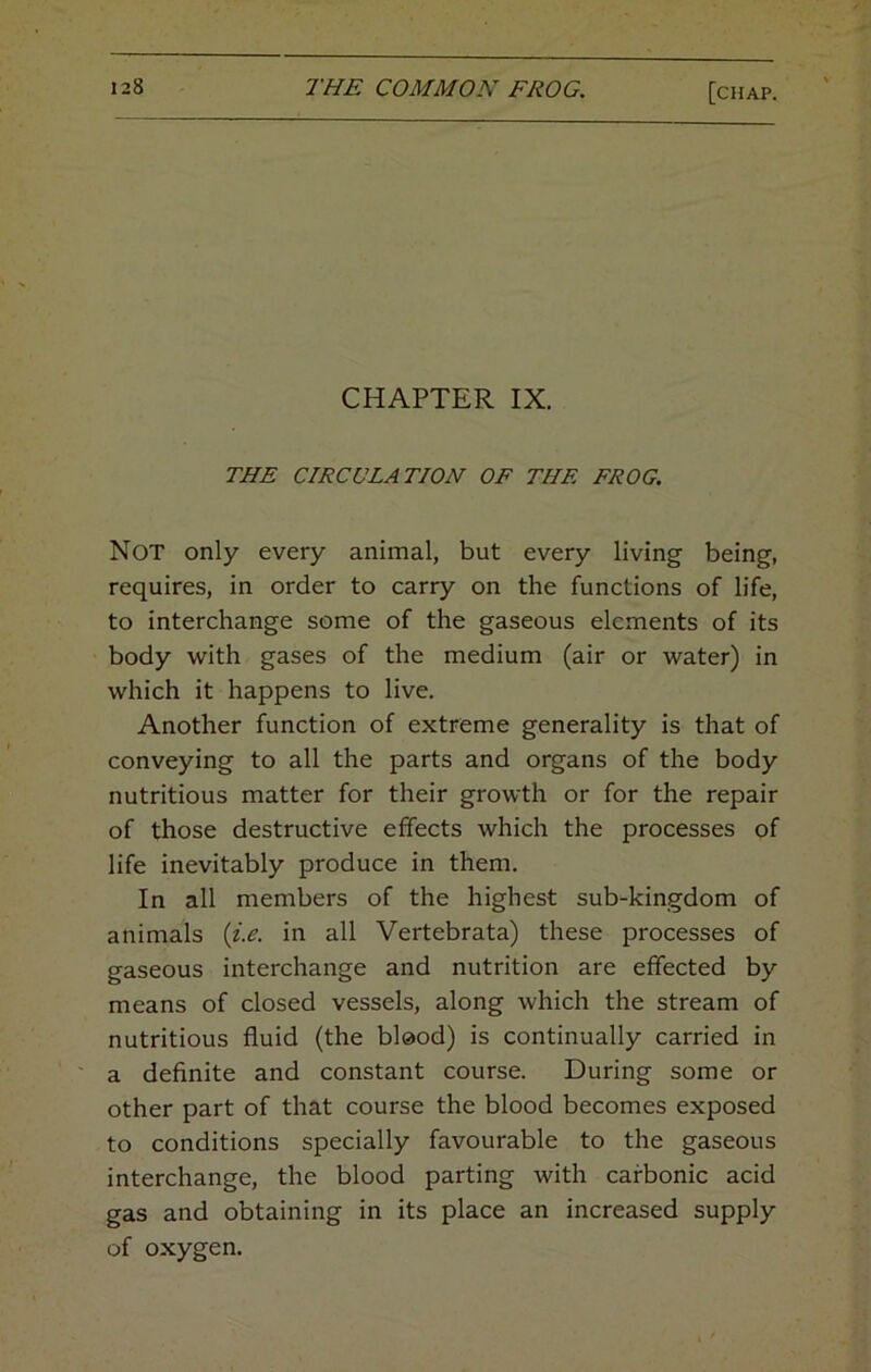 CHAPTER IX. THE CIRCULATION OF THE FROG. Not only every animal, but every living being, requires, in order to carry on the functions of life, to interchange some of the gaseous elements of its body with gases of the medium (air or water) in which it happens to live. Another function of extreme generality is that of conveying to all the parts and organs of the body nutritious matter for their growth or for the repair of those destructive effects which the processes of life inevitably produce in them. In all members of the highest sub-kingdom of animals {i.e. in all Vertebrata) these processes of gaseous interchange and nutrition are effected by means of closed vessels, along which the stream of nutritious fluid (the blood) is continually carried in a definite and constant course. During some or other part of that course the blood becomes exposed to conditions specially favourable to the gaseous interchange, the blood parting with carbonic acid gas and obtaining in its place an increased supply of oxygen.