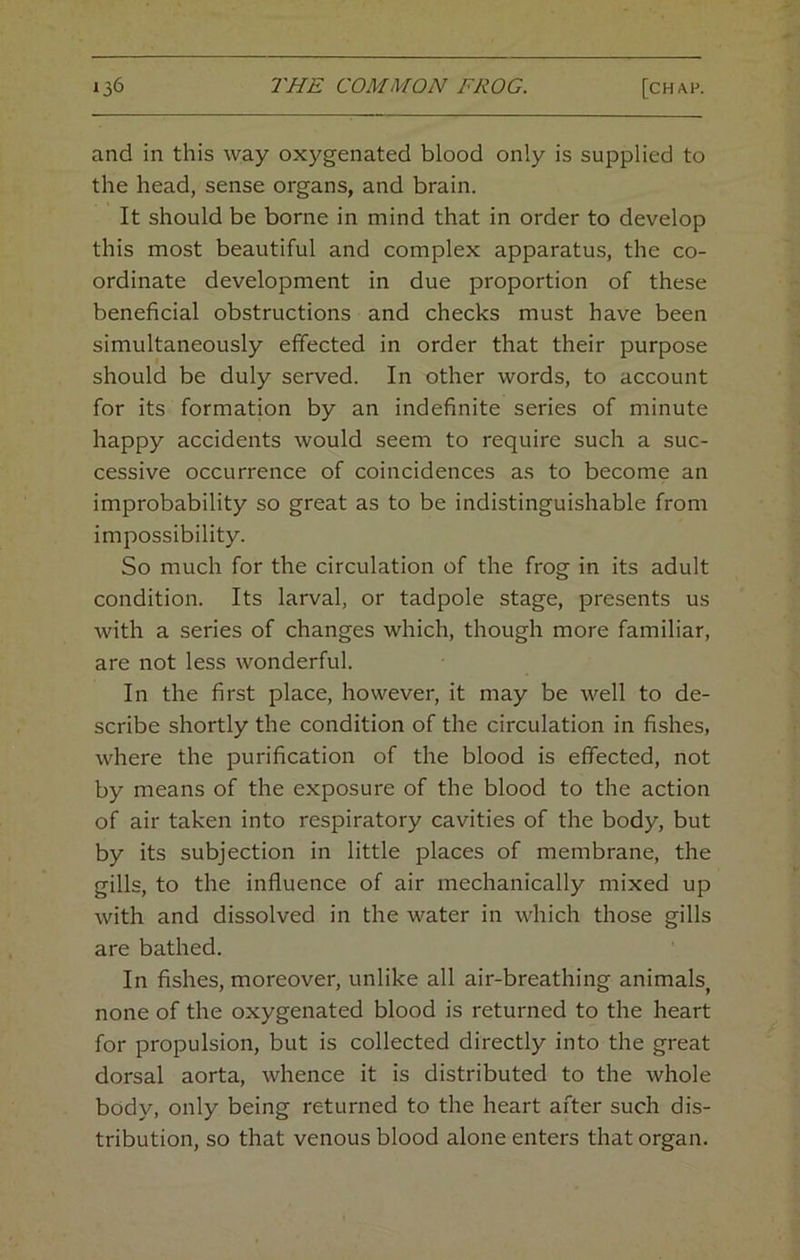 and in this way oxygenated blood only is supplied to the head, sense organs, and brain. It should be borne in mind that in order to develop this most beautiful and complex apparatus, the co- ordinate development in due proportion of these beneficial obstructions and checks must have been simultaneously effected in order that their purpose should be duly served. In other words, to account for its formation by an indefinite series of minute happy accidents would seem to require such a suc- cessive occurrence of coincidences as to become an improbability so great as to be indistinguishable from impossibility. So much for the circulation of the frog in its adult condition. Its larval, or tadpole stage, presents us with a series of changes which, though more familiar, are not less wonderful. In the first place, however, it may be well to de- scribe shortly the condition of the circulation in fishes, where the purification of the blood is effected, not by means of the exposure of the blood to the action of air taken into respiratory cavities of the body, but by its subjection in little places of membrane, the gills, to the influence of air mechanically mixed up with and dissolved in the water in which those gills are bathed. In fishes, moreover, unlike all air-breathing animals, none of the oxygenated blood is returned to the heart for propulsion, but is collected directly into the great dorsal aorta, whence it is distributed to the whole body, only being returned to the heart after such dis- tribution, so that venous blood alone enters that organ.