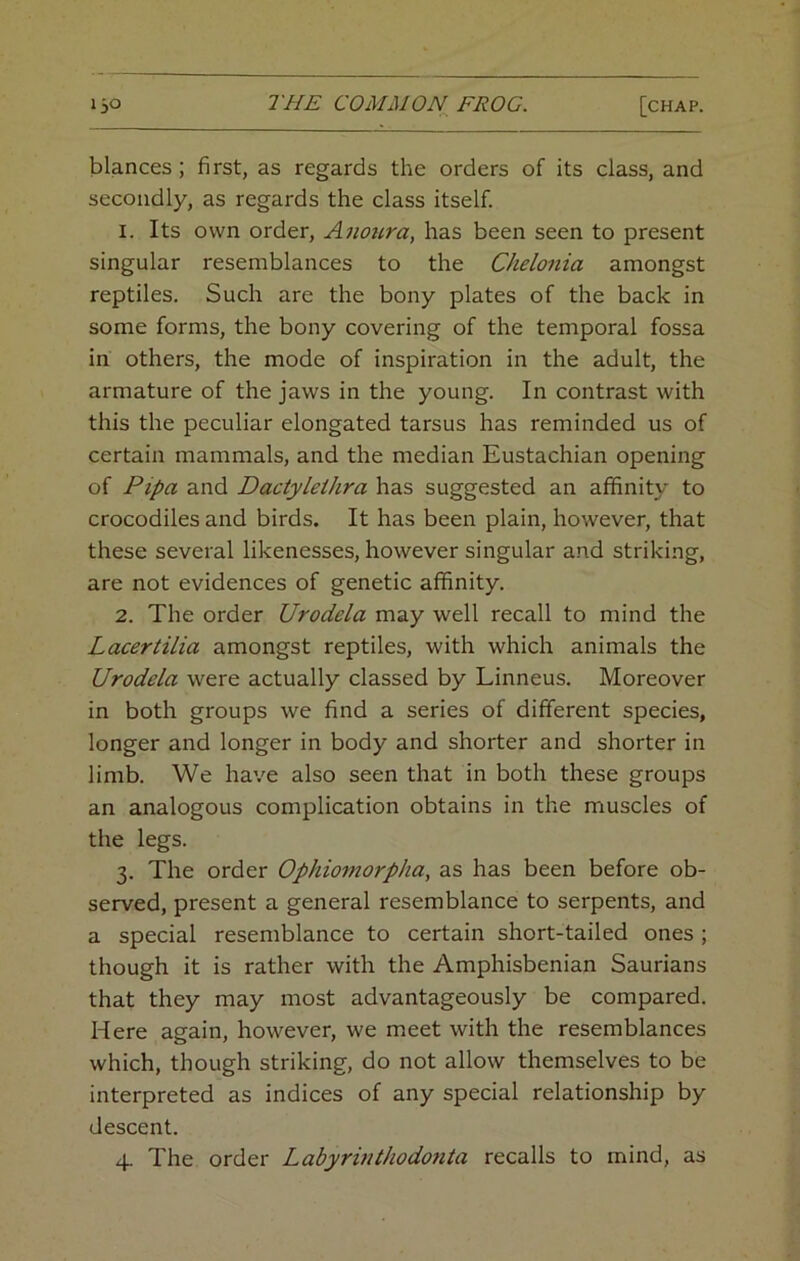 blances; first, as regards the orders of its class, and secondly, as regards the class itself. 1. Its own order, Anoura, has been seen to present singular resemblances to the Chelonia amongst reptiles. Such are the bony plates of the back in some forms, the bony covering of the temporal fossa in others, the mode of inspiration in the adult, the armature of the jaws in the young. In contrast with this the peculiar elongated tarsus has reminded us of certain mammals, and the median Eustachian opening of Pipa and Dactyleihra has suggested an affinity to crocodiles and birds. It has been plain, however, that these several likenesses, however singular and striking, are not evidences of genetic affinity. 2. The order Urodela may well recall to mind the Lacertilia amongst reptiles, with which animals the Urodela were actually classed by Linneus. Moreover in both groups we find a series of different species, longer and longer in body and shorter and shorter in limb. We have also seen that in both these groups an analogous complication obtains in the muscles of the legs. 3. The order Ophiomorpha, as has been before ob- served, present a general resemblance to serpents, and a special resemblance to certain short-tailed ones ; though it is rather with the Amphisbenian Saurians that they may most advantageously be compared. Here again, however, we meet with the resemblances which, though striking, do not allow themselves to be interpreted as indices of any special relationship by descent. 4. The order Labyrinthodonta recalls to mind, as