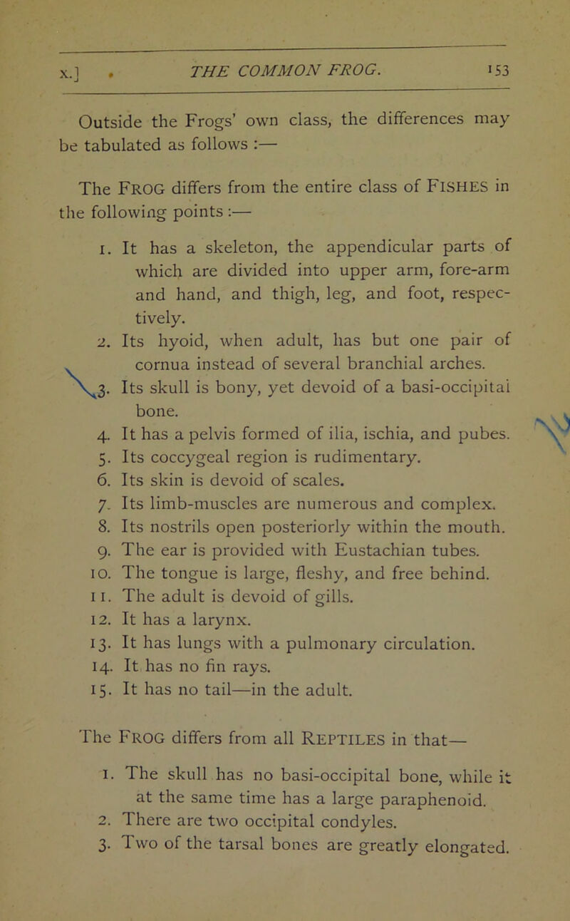 Outside the Frogs’ own class, the differences may be tabulated as follows :— The Frog differs from the entire class of FISHES in the following points :— 1. It has a skeleton, the appendicular parts of which are divided into upper arm, fore-arm and hand, and thigh, leg, and foot, respec- tively. 2. Its hyoid, when adult, has but one pair of . cornua instead of several branchial arches. \^3. Its skull is bony, yet devoid of a basi-occipitai bone. 4. It has a pelvis formed of ilia, ischia, and pubes. 5. Its coccygeal region is rudimentary. 6. Its skin is devoid of scales. 7. Its limb-muscles are numerous and complex. 8. Its nostrils open posteriorly within the mouth. 9. The ear is provided with Eustachian tubes. 10. The tongue is large, fleshy, and free behind. 11. The adult is devoid of gills. 12. It has a larynx. 13. It has lungs with a pulmonary circulation. 14. It has no fin rays. 15. It has no tail—in the adult. The Frog differs from all REPTILES in that— 1. The skull has no basi-occipital bone, while it at the same time has a large paraphenoid. 2. There are two occipital condyles. 3. Two of the tarsal bones are greatly elongated.