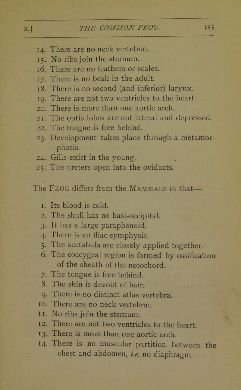 14. There are no neck vertebrae. 15. No ribs join the sternum. 16. There are no feathers or scales. 17. There is no beak in the adult. 18. There is no second (and inferior) larynx. 19. There are not two ventricles to the heart. 20. There is more than one aortic arch. 21. The optic lobes are not lateral and depressed. 22. The tongue is free behind. 23. Development takes place through a metamor- phosis. 24. Gills exist in the young. 25. The ureters open into the oviducts. The Frog differs from the Mammals in that— 1. Its blood is cold. 2. The skull has no basi-occipital. 3. It has a large paraphenoid. 4. There is an iliac symphysis. 5. The acetabula are closely applied together. 6. The coccygeal region is formed by ossification of the sheath of the notochord. 7. The tongue is free behind. 8. The skin is devoid of hair. 9. There is no distinct atlas vertebra. 10. There are no neck vertebrae. 11. No ribs join the sternum. 12. There are not two ventricles to the heart. 13. There is more than one aortic arch. 14. There is no muscular partition between the chest and abdomen, i.e. no diaphragm.