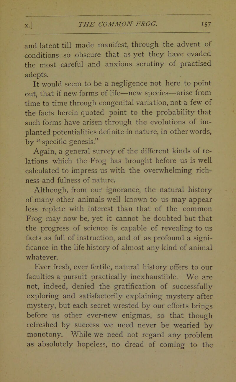 and latent till made manifest, through the advent of conditions so obscure that as yet they have evaded the most careful and anxious scrutiny of practised adepts. It would seem to be a negligence not here to point out, that if new forms of life—new species—arise from time to time through congenital variation, not a few of the facts herein quoted point to the probability that such forms have arisen through the evolutions of im- planted potentialities definite in nature, in other words, by “ specific genesis.” Again, a general survey of the different kinds of re- lations which the Frog has brought before us is well calculated to impress us with the overwhelming rich- ness and fulness of nature. Although, from our ignorance, the natural history of many other animals well known to us may appear less replete with interest than that of the common Frog may now be, yet it cannot be doubted but that the progress of science is capable of revealing to us facts as full of instruction, and of as profound a signi- ficance in the life history of almost any kind of animal whatever. Ever fresh, ever fertile, natural history offers to our faculties a pursuit practically inexhaustible. We arc not, indeed, denied the gratification of successfully exploring and satisfactorily explaining mystery after mystery, but each secret wrested by our efforts brings before us other ever-new enigmas, so that though refreshed by success we need never be wearied by monotony. While we need not regard any problem as absolutely hopeless, no dread of coming to the