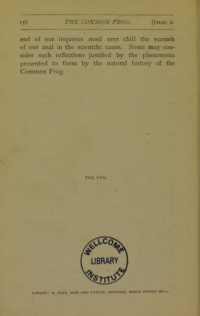 end of our inquiries need ever chill the warmth of our zeal in the scientific cause. Some may con- sider such reflections justified by the phenomena presented to them by the natural history of the Common Frog. THE FND. LONDON: R. CLAY, SONS AND TAYLOR, PRINTERS, BREAD STREET HILL.