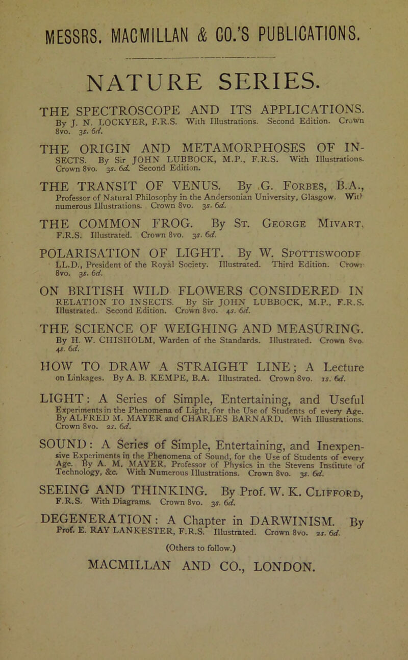 MESSRS. MACMILLAN & CO.’S PUBLICATIONS. NATURE SERIES. THE SPECTROSCOPE AND ITS APPLICATIONS. By J. N. LOCKYER, F.R.S. With Illustrations. Second Edition. Crotvn 8vo. 3r. 6d. THE ORIGIN AND METAMORPHOSES OF IN- SECTS. By Sir JOHN LUBBOCK, M.P., F.R.S. With Illustrations. Crown 8vo. 3r. 6d. Second Edition. THE TRANSIT OF VENUS. By .G. Forbes, B.A., Professor of Natural Philosophy in the Andersonian University, Glasgow. WitI numerous Illustrations. Crown 8vo. 3r. 6d. THE COMMON FROG. By St. George Mivart, F.R.S. Illustrated. Crown 8vo. 3^. 6d. POLARISATION OF LIGHT. By W. Spottiswoodf LL.D., President of the Royal Society. Illustrated. Third Edition. Crowi^ 8vo. 3f. 6d. ON BRITISH WILD FLOWERS CONSIDERED IN RELATION TO INSECTS. By Sir JOHN LUBBOCK, M.P., F.R.S. Illustrated. Second Edition. Crown 8vo. 4i. 6d. THE SCIENCE OF WEIGHING AND MEASURING. By H. W. CHISHOLM, Warden of the Standards. Illustrated. Crown 8vo. 4J. 6d. HOW TO DRAW A STRAIGHT LINE; A Lecture on Linkages. By A. B. KEMPE, B.A. Illustrated. Crown 8vo. ir. 6rf. LIGHT: A Series of Simple, Entertaining, and Useful Experiments in the Phenomena of Light, for the Use of Students of every Age. By ALFRED M. MAYER and CHARLES BARNARD. With Illustrations. Crown 8vo. ar. 6d. SOUND: A Series of Simple, Entertaining, and Inexpen- sive Experiments in the Phenomena of Sound, for the Use of Students of every Age. By A. M, MAYER, Professor of Physics in the Stevens Institute of Technology, &c. With Numerous Illustrations. Crown 8vo. 3^. 6d. SEEING AND THINKING. By Prof. W. K. Clifford, F.R.S. With Diagrams. Crown 8vo. 34. 6d. DEGENERATION: A Chapter in DARWINISM. By Prof. E. RAY LANKESTER, F.R.S. Illustrated. Crown 8vo. ar. 6d. (Others to follow.) MACMILLAN AND CO., LONDON.