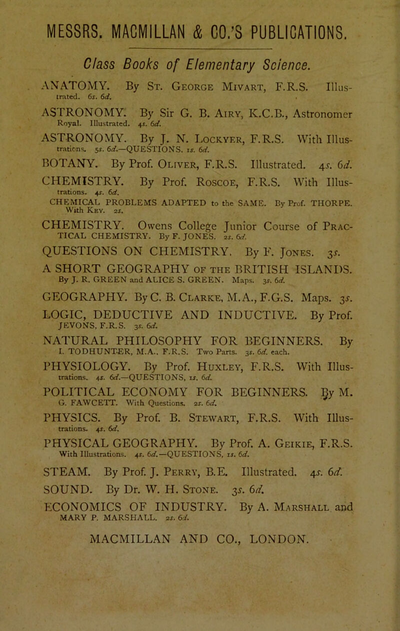 Class Books of Elementary Science. ANATOMY. By St. George Mivart, F.R.S. Illus- trated. 6j. 6d. ASTRONOMY. By Sir G. B. Airy, K.C.B., Astronomer Royal. Illustrated. 4.1. 6rf. ASTRONOMY. By J. N. Lockyer, F.R.S. With Illus- trations. Si. 6t/.—QUESTIONS, is. 6rf. BOTANY. By Prof. Oliver, F.R.S. Illustrated. 4^. 6d. CHEMISTRY. By Prof. Roscoe, F.R.S. With Illus- trations. 4i. 6d. CHEMICAL PROBLEMS ADAPTED to the SAME. By Prof. THORPE. With Key. 2i. CHEMISTRY. Owens College Junior Course of Prac- tical CHEMISTRY. By F. JONES. 2i. QUESTIONS ON CHEMISTRY. By F. Jones. 3^. A SHORT GEOGRAPHY of the BRITISH ISLANDS. By J. R. GREEN and ALICE S. GREEN. Maps. 3^. 6ei. GEOGRAPHY. By C. B. Clarke, M.A., F.G.S. Maps. 3J. LOGIC, DEDUCTIVE AND INDUCTIVE. By Prof. JEVONS, F.R.S. 3s. 6ti. NATURAL PHILOSOPHY FOR BEGINNERS. By I. TODHUNT^iR, M.A.. F.R.S. Two Parts. 3i. 6rf. each. PHYSIOLOGY. By Prof. Huxley, F.R.S. With Illus- trations. 4i. 6rf.—QUESTIONS, li. 6</. POLITICAL ECONOMY FOR BEGINNERS. By M. G. FAWCETT. With Questions. 2i. PHYSICS. By Prof. B. Stewart, F.R.S. With Illus- trations. 4i. 6d. PHYSICAL GEOGRAPHY. By Prof. A. Geikie, F.R.S. With Illustrations. 4i. 6ii.—QUESTIONS, is. 6d. STEAM. By Prof. J. Perry, B.E. Illustrated. 4J. 6d. SOUND. By Dr. W. H. Stone. 3^. 6d. ECONOMICS OF INDUSTRY. By A. Marshall and MARY P. MARSHALL. 2i. 6d.