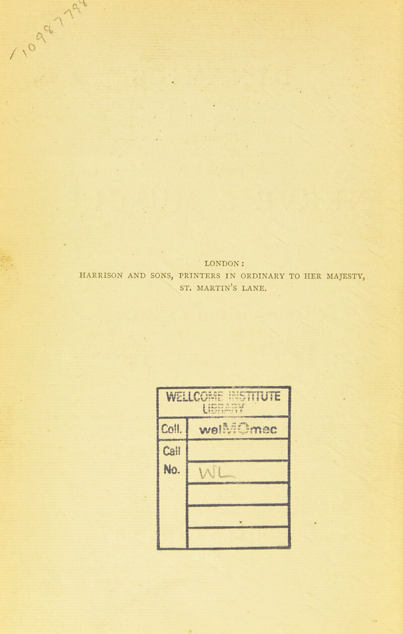 LONDON: HARRISON AND SONS, PRINTERS IN ORDINARY TO HER MAJESTY, ST. MARTIN’S LANE. WELLCO^f ^BTiTUTE LIBRARY Col!. welMOmsc Call No. WL 9