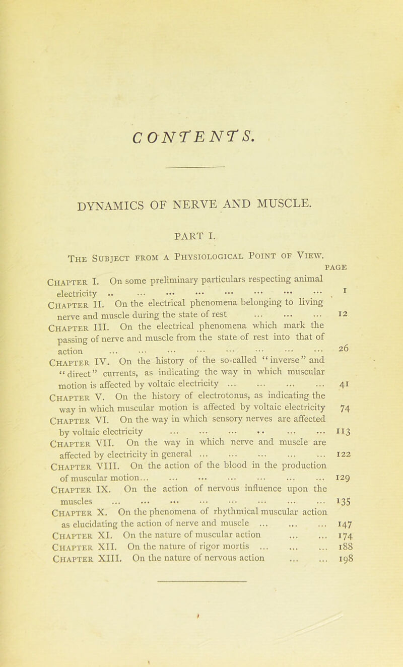 CONTENTS. DYNAMICS OF NERVE AND MUSCLE. PART I. The Subject from a Physiological Point of View. page Chapter I. On some preliminary particulars respecting animal electricity .. Chapter II. On the electrical phenomena belonging to living nerve and muscle (luring the state of rest ... ... - - • Chapter III. On the electrical phenomena which mark the passing of nerve and muscle from the state of rest into that of action Chapter IV. On the history of the so-called “inverse’’and “direct” currents, as indicating the way in which muscular motion is affected by voltaic electricity Chapter V. On the history of electrotonus, as indicating the way in which muscular motion is affected by voltaic electricity Chapter VI. On the way in which sensory nerves are affected by voltaic electricity Chapter VII. On the way in which nerve and muscle are affected by electricity in general Chapter VIII. On the action of the blood in tire production of muscular motion Chapter IX. On the action of nervous influence upon the muscles Chapter X. On the phenomena of rhythmical muscular action as elucidating the action of nerve and muscle Chapter XI. On the nature of muscular action Chapter XII. On the nature of rigor mortis Chapter XIII. On the nature of nervous action i 12 26 4i 74 113 122 129 135 147 174 188 198