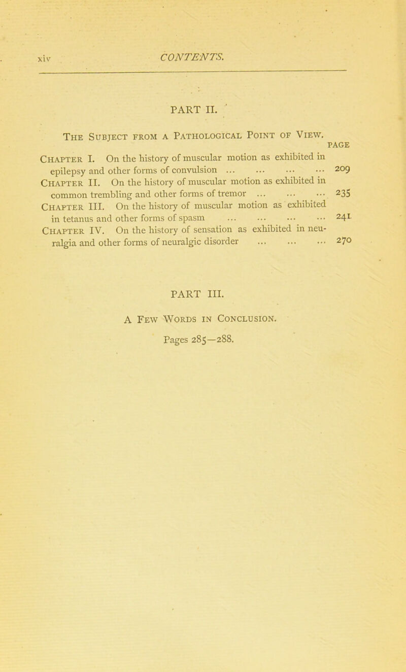 PART II.  The Subject from a Pathological Point of View. page Chapter I. On the history of muscular motion as exhibited in epilepsy and other forms of convulsion ... ... ... ••• 209 Chapter II. On the history of muscular motion as exhibited in common trembling and other forms of tremor ... ... ... 235 Chapter III. On the history of muscular motion as exhibited in tetanus and other forms of spasm ... ••• 24L Chapter IV. On the history of sensation as exhibited in neu- ralgia and other forms of neuralgic disorder ... ... ... 270 PART III. A Few Words in Conclusion. Pages 285—288.