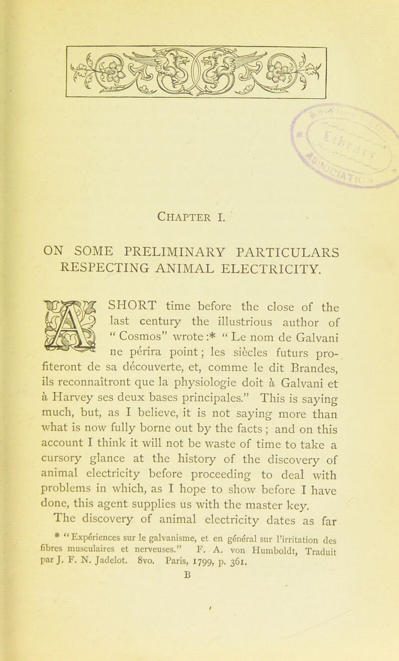 ON SOME PRELIMINARY PARTICULARS RESPECTING ANIMAL ELECTRICITY. SHORT time before the close of the last centuiy the illustrious author of “ Cosmos” wrote :* “ Le nom de Galvani ne perira point; les sRcles futurs pro- fiteront de sa decouverte, et, comme le dit Brandes, ils reconnaitront que la physiologie doit Galvani et a Harvey ses deux bases principales.” This is saying much, but, as I believe, it is not saying more than what is now fully borne out by the facts; and on this account I think it will not be waste of time to take a cursory glance at the history of the discovery of animal electricity before proceeding to deal with problems in which, as I hope to show before I have done, this agent supplies us with the master key. The discovery of animal electricity dates as far * “Experiences sur le galvanisme, et en general sur 1’irritation des fibres musculaires et nerveuses.” F. A. von Humboldt, Traduit par J. F. N. Jadelot. 8vo. Paris, 1799, p. 361. B /