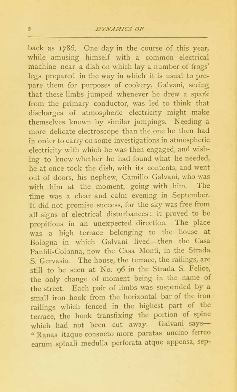 back as 1786. One day in the course of this year, while amusing himself with a common electrical machine near a dish on which lay a number of frogs’ legs prepared in the way in which it is usual to pre- pare them for purposes of cookery, Galvani, seeing that these limbs jumped whenever he drew a spark from the primary conductor, was led to think that discharges of atmospheric electricity might make themselves known by similar jumpings. Needing a more delicate electroscope than the one he then had in order to carry on some investigations in atmospheric electricity with which he was then engaged, and wish- ing to know whether he had found what he needed, he at once took the dish, with its contents, and went out of doors, his nephew, Camillo Galvani, who was with him at the moment, going with him. The time was a clear and calm evening in September. It did not promise success, for the sky was free from all signs of electrical disturbances : it proved to be propitious in an unexpected direction. The place was a high terrace belonging to the house at Bologna in which Galvani lived—then the Casa Panfili-Colonna, now the Casa Monti, in the Strada S. Gervasio. The house, the terrace, the railings, are still to be seen at No. 96 in the Strada S. Felice, the only change of moment being in the name of the street. Each pair of limbs was suspended by a small iron hook from the horizontal bar of the iron railings which fenced in the highest part of the terrace, the hook transfixing the portion of spine which had not been cut away. Galvani says “ Ranas itaque consueto more paratas uncino ferreo earum spinali medulla perforata atque appensa, sep-