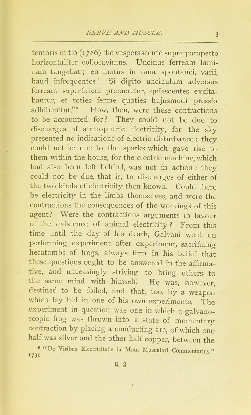 tembris initio (1786) die vesperascente supra parapetto horizontaliter collocavimus. Uncinus ferream lami- nam tangebat; en motus in rana spontanei, varii, haud infrequentes ! Si digito uncinulum adversus ferream superficiem premeretur, quiescentes excita- bantur, et toties ferme quoties hujusmodi pressio adhiberetur.”* How, then, were these contractions to be accounted for ? They could not be due to discharges of atmospheric electricity, for the sky presented no indications of electric disturbance : they could not be due to the sparks which gave rise to them within the house, for the electric machine, which had also been left behind, was not in action : they could not be due, that is, to discharges of either of the two kinds of electricity then known. Could there be electricity in the limbs themselves, and were the contractions the consequences of the workings of this agent? Were the contractions arguments in favour of the existence of animal electricity ? From this time until the day of his death, Galvani went on performing experiment after experiment, sacrificing hecatombs of frogs, always firm in his belief that these questions ought to be answered in the affirma- tive, and unceasingly striving to bring others to the same mind with himself. He was, however, destined to be foiled, and that, too, by a weapon which lay hid in one of his own experiments. The experiment in question was one in which a galvano- scopic frog was thrown into a state of momentary contraction by placing a conducting arc, of which one half was silver and the other half copper, between the * “De Viribus Elcctricitatis in Motu Musculari Commentarius. ”