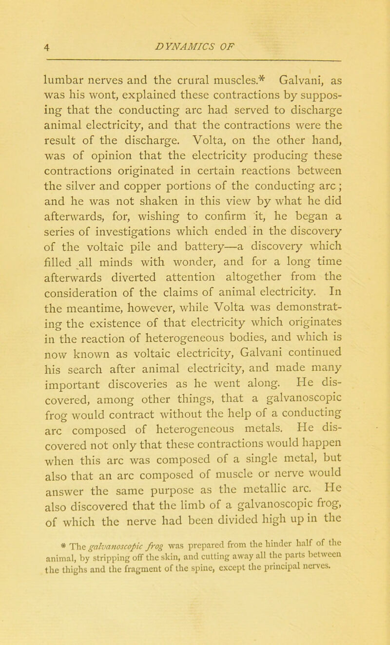 lumbar nerves and the crural muscles* Galvani, as was his wont, explained these contractions by suppos- ing that the conducting arc had served to discharge animal electricity, and that the contractions were the result of the discharge. Volta, on the other hand, was of opinion that the electricity producing these contractions originated in certain reactions between the silver and copper portions of the conducting arc; and he was not shaken in this view by what he did afterwards, for, wishing to confirm it, he began a series of investigations which ended in the discovery of the voltaic pile and battery—a discovery which filled all minds with wonder, and for a long time afterwards diverted attention altogether from the consideration of the claims of animal electricity. In the meantime, however, while Volta was demonstrat- ing the existence of that electricity which originates in the reaction of heterogeneous bodies, and which is now known as voltaic electricity, Galvani continued his search after animal electricity, and made many important discoveries as he went along. He dis- covered, among other things, that a galvanoscopic frog would contract without the help of a conducting arc composed of heterogeneous metals. He dis- covered not only that these contractions would happen when this arc was composed of a single metal, but also that an arc composed of muscle or nerve would answer the same purpose as the metallic arc. He also discovered that the limb of a galvanoscopic frog, of which the nerve had been divided high up in the * The galvanoscopic frog was prepared from the hinder half of the animal, by stripping off the skin, and cutting away all the parts between the thighs and the fragment of the spine, except the principal nerves.