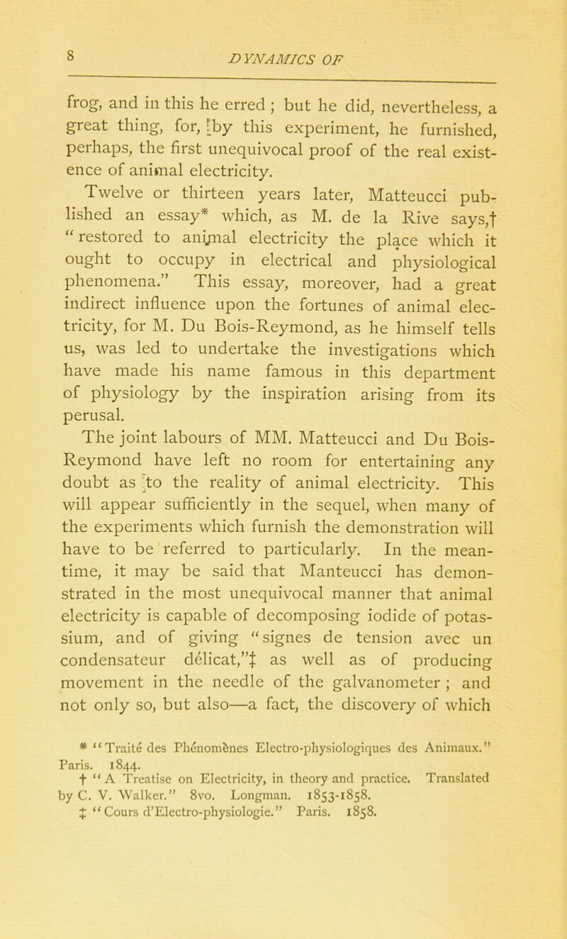 frog, and in this he erred; but he did, nevertheless, a great thing, for, [by this experiment, he furnished, perhaps, the first unequivocal proof of the real exist- ence of animal electricity. Twelve or thirteen years later, Matteucci pub- lished an essay* which, as M. de la Rive says,t “ restored to anynal electricity the place which it ought to occupy in electrical and physiological phenomena.” This essay, moreover, had a great indirect influence upon the fortunes of animal elec- tricity, for M. Du Bois-Reymond, as he himself tells us, was led to undertake the investigations which have made his name famous in this department of physiology by the inspiration arising from its perusal. The joint labours of MM. Matteucci and Du Bois- Reymond have left no room for entertaining any doubt as to the reality of animal electricity. This will appear sufficiently in the sequel, when many of the experiments which furnish the demonstration will have to be referred to particularly. In the mean- time, it may be said that Manteucci has demon- strated in the most unequivocal manner that animal electricity is capable of decomposing iodide of potas- sium, and of giving “signes de tension avec un condensateur dclicat,”f as well as of producing movement in the needle of the galvanometer ; and not only so, but also—a fact, the discovery of which * “Traitedes Phcnom&nes Electro-physiologiques des Animaux.” Paris. 1844. f “ A Treatise on Electricity, in theory and practice. Translated by C. V. Walker.” 8vo. Longman. 1853-1858. J “ Cours d’Electro-physiologie.” Paris. 1858.