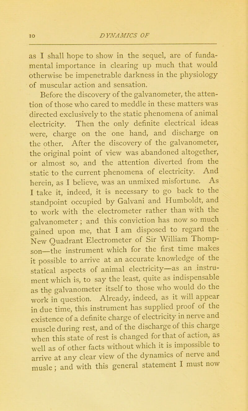 as I shall hope to show in the sequel, are of funda- mental importance in clearing up much that would otherwise be impenetrable darkness in the physiology of muscular action and sensation. Before the discovery of the galvanometer, the atten- tion of those who cared to meddle in these matters was directed exclusively to the static phenomena of animal electricity. Then the only definite electrical ideas were, charge on the one hand, and discharge on the other. After the discovery of the galvanometer, the original point of view was abandoned altogether, or almost so, and the attention diverted from the static to the current phenomena of electricity. And herein, as I believe, was an unmixed misfortune. As I take it, indeed, it is necessary to go back to the standpoint occupied by Galvani and Humboldt, and to work with the electrometer rather than with the galvanometer ; and this conviction has now so much gained upon me, that I am disposed to regard the New Quadrant Electrometer of Sir William Thomp- son—the instrument which for the first time makes it possible to arrive at an accurate knowledge of the statical aspects of animal electricity—as an instru- ment which is, to say the least, quite as indispensable as the galvanometer itself to those who would do the work in question. Already, indeed, as it will appear in due time, this instrument has supplied proof of the existence of a definite charge of electricity in nerve and muscle during rest, and of the discharge of this chaige when this state of rest is changed for that of action, as well as of other facts without which it is impossible to arrive at any clear view of the dynamics of nerve and