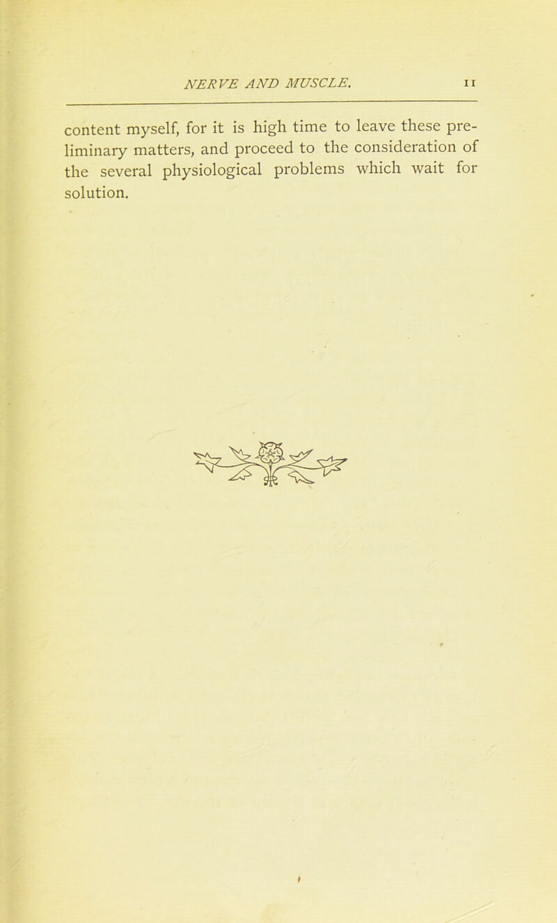 content myself, for it is high time to leave these pre- liminary matters, and proceed to the consideration of the several physiological problems which wait for solution.