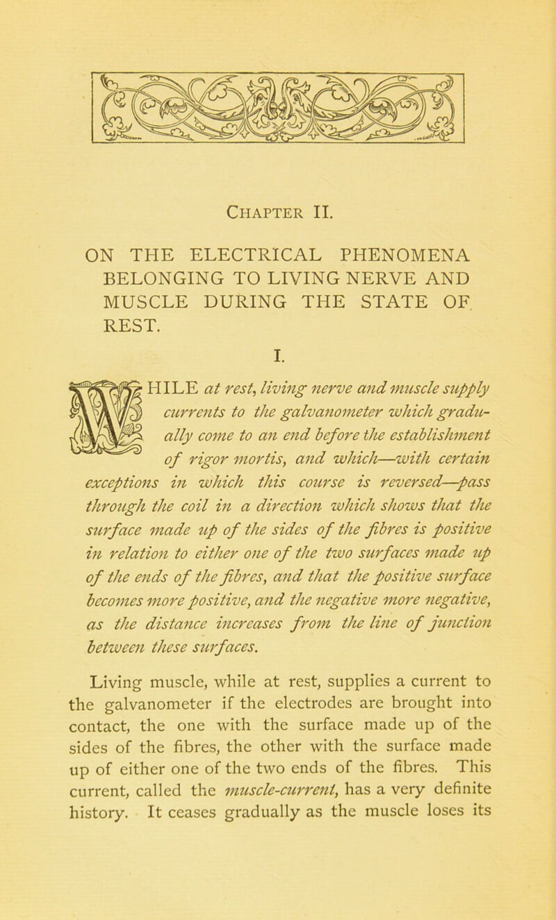 ON THE ELECTRICAL PHENOMENA BELONGING TO LIVING NERVE AND MUSCLE DURING THE STATE OF REST. I. HILE at rest, living nerve and muscle supply currents to the galvanometer which gradu- ally come to an end before the establishment of rigor mortis, and which—with certain exceptions in which this course is reversed—pass through the coil in a direction which shows that the surface made up of the sides of the fibres is positive in relation to either one of the two surfaces made up of the ends of the fibres, and that the positive surface becomes more positive, and the negative more negative, as the distance increases from the line of junction betiveen these surfaces. Living muscle, while at rest, supplies a current to the galvanometer if the electrodes are brought into contact, the one with the surface made up of the sides of the fibres, the other with the surface made up of either one of the two ends of the fibres. This current, called the muscle-current, has a very definite history. It ceases gradually as the muscle loses its