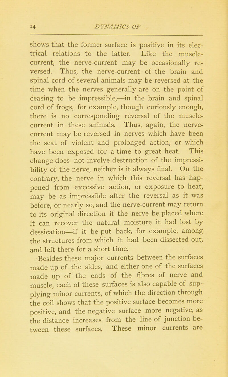 shows that the former surface is positive in its elec- trical relations to the latter. Like the muscle- current, the nerve-current may be occasionally re- versed. Thus, the nerve-current of the brain and spinal cord of several animals may be reversed at the time when the nerves generally are on the point of ceasing to be impressible,—in the brain and spinal cord of frogs, for example, though curiously enough, there is no corresponding reversal of the muscle- current in these animals. Thus, again, the nerve- current may be reversed in nerves which have been the seat of violent and prolonged action, or which have been exposed for a time to great heat. This change does not involve destruction of the impressi- bility of the nerve, neither is it always final. On the contrary, the nerve in which this reversal has hap- pened from excessive action, or exposure to heat, may be as impressible after the reversal as it was before, or nearly so, and the nerve-current may return to its original direction if the nerve be placed where it can recover the natural moisture it had lost by dessication—if it be put back, for example, among the structures from which it had been dissected out, and left there for a short time. Besides these major currents between the surfaces made up of the sides, and either one of the surfaces made up of the ends of the fibres of nerve and muscle, each of these surfaces is also capable of sup- plying minor currents, of which the direction through the coil shows that the positive surface becomes more positive, and the negative surface more negative, as the distance increases from the line of junction be- tween these surfaces. These minor currents are