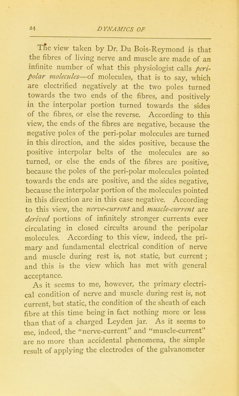 Tfae view taken by Dr. Du Bois-Reymond is that the fibres of living nerve and muscle are made of an infinite number of what this physiologist calls peri- polar molecules-—of molecules, that is to say, which are electrified negatively at the two poles turned towards the two ends of the fibres, and positively in the interpolar portion turned towards the sides of the fibres, or else the reverse. According to this view, the ends of the fibres are negative, because the negative poles of the peri-polar molecules are turned in this direction, and the sides positive, because the positive interpolar belts of the molecules are so turned, or else the ends of the fibres are positive, because the poles of the peri-polar molecules pointed towards the ends are positive, and the sides negative, because the interpolar portion of the molecules pointed in this direction are in this case negative. According to this view, the nerve-current and muscle-current are derived portions of infinitely stronger currents ever circulating in closed circuits around the peripolar molecules. According to this view, indeed, the pri- mary and fundamental electrical condition of nerve and muscle during rest is, not static, but current ; and this is the view which has met with general acceptance. As it seems to me, however, the primary electri- cal condition of nerve and muscle during rest is, not current, but static, the condition of the sheath of each fibre at this time being in fact nothing more or less than that of a charged Leyden jar. As it seems to me, indeed, the “nerve-current” and “muscle-current” are no more than accidental phenomena, the simple result of applying the electrodes of the galvanometer