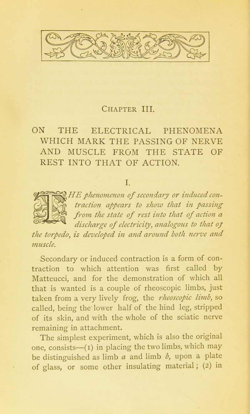 Chapter III. ON THE ELECTRICAL PHENOMENA WHICH MARK THE PASSING OF NERVE AND MUSCLE FROM THE STATE OF REST INTO THAT OF ACTION. HE phenomenon of secondary or induced con- 11- traction appears to show that in passing from the state of rest into that of action a discharge of electricity, analogous to that op the torpedo, is developed in and around both nerve and muscle. Secondary or induced contraction is a form of con- traction to which attention was first called by Matteucci, and for the demonstration of which all that is wanted is a couple of rheoscopic limbs, just taken from a very lively frog, the rheoscopic limb, so called, being the'lower half of the hind leg, stripped of its skin, and with the whole of the sciatic nerve remaining in attachment. The simplest experiment, which is also the original one, consists—(i) in placing the two limbs, which may be distinguished as limb a and limb b, upon a plate of glass, or some other insulating material; (2) in