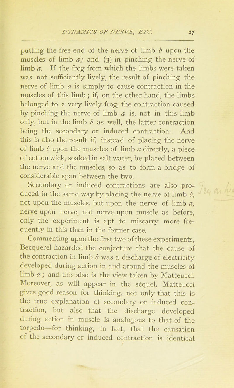 putting the free end of the nerve of limb b upon the muscles of limb a; and (3) in pinching the nerve of limb a. If the frog from which the limbs were taken was not sufficiently lively, the result of pinching the nerve of limb a is simply to cause contraction in the muscles of this limb ; if, on the other hand, the limbs belonged to a very lively frog, the contraction caused by pinching the nerve of limb a is, not in this limb only, but in the limb b as well, the latter contraction being the secondary or induced contraction. And this is also the result if, instead of placing the nerve of limb b upon the muscles of limb a directly, a piece of cotton wick, soaked in salt water, be placed between the nerve and the muscles, so as to form a bridge of considerable span between the two. Secondary or induced contractions are also pro- duced in the same way by placing the nerve of limb b, not upon the muscles, but upon the nerve of limb a, nerve upon nerve, not nerve upon muscle as before, only the experiment is apt to miscarry more fre- quently in this than in the former case. Commenting upon the first two of these experiments, Becquerel hazarded the conjecture that the cause of the contraction in limb b was a discharge of electricity developed during action in and around the muscles of limb a; and this also is the view taken by Matteucci. Moreover, as will appear in the sequel, Matteucci gives good reason for thinking, not only that this is the true explanation of secondary or induced con- traction, but also that the discharge developed during action in muscle is analogous to that of the torpedo—for thinking, in fact, that the causation of the secondary or induced contraction is identical /