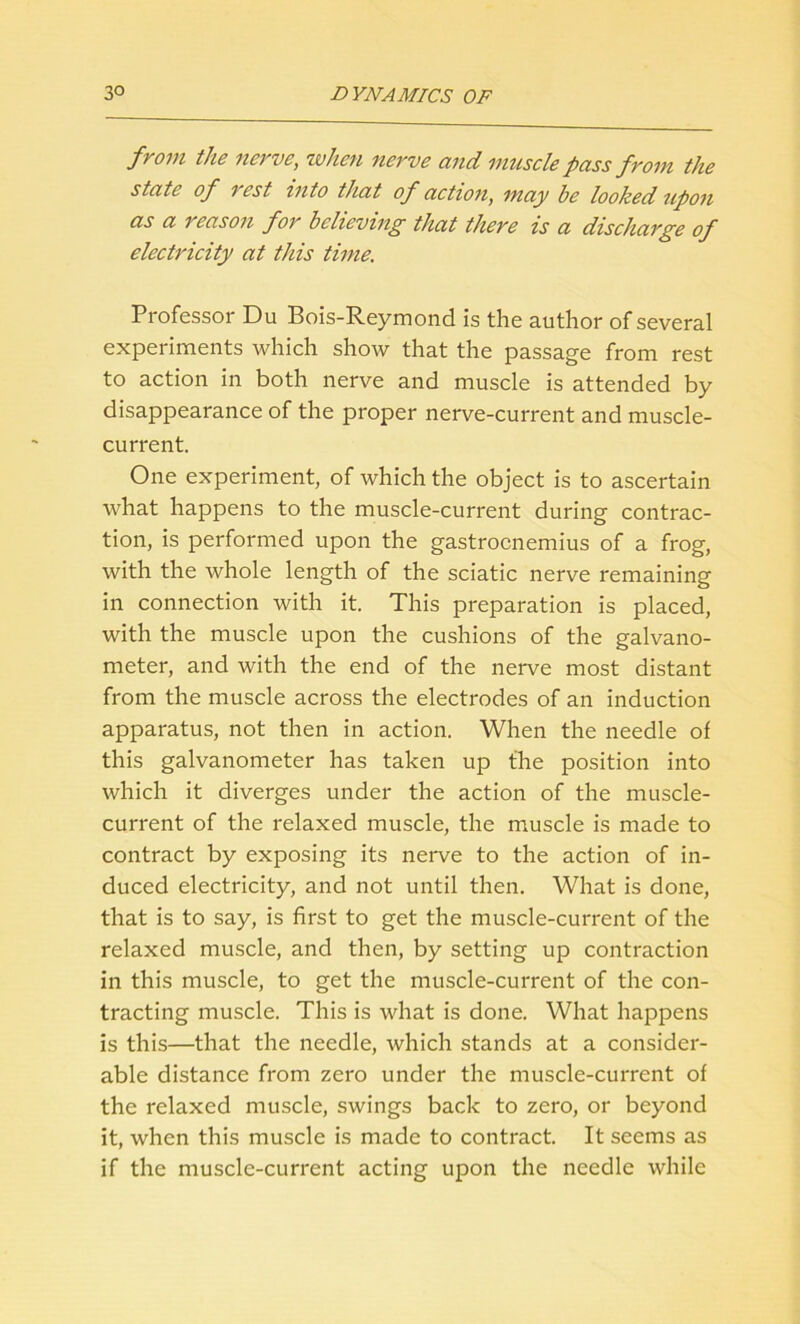 from the nerve, when nerve and muscle pass from the state of i est into that of action, may he looked upon as a reason for believing that there is a discharge of electricity at this time. Professor Du Bois-Reymond is the author of several experiments which show that the passage from rest to action in both nerve and muscle is attended by disappearance of the proper nerve-current and muscle- current. One experiment, of which the object is to ascertain what happens to the muscle-current during contrac- tion, is performed upon the gastrocnemius of a frog, with the whole length of the sciatic nerve remaining in connection with it. This preparation is placed, with the muscle upon the cushions of the galvano- meter, and with the end of the nerve most distant from the muscle across the electrodes of an induction apparatus, not then in action. When the needle of this galvanometer has taken up the position into which it diverges under the action of the muscle- current of the relaxed muscle, the muscle is made to contract by exposing its nerve to the action of in- duced electricity, and not until then. What is done, that is to say, is first to get the muscle-current of the relaxed muscle, and then, by setting up contraction in this muscle, to get the muscle-current of the con- tracting muscle. This is what is done. What happens is this—that the needle, which stands at a consider- able distance from zero under the muscle-current of the relaxed muscle, swings back to zero, or beyond it, when this muscle is made to contract. It seems as if the muscle-current acting upon the needle while