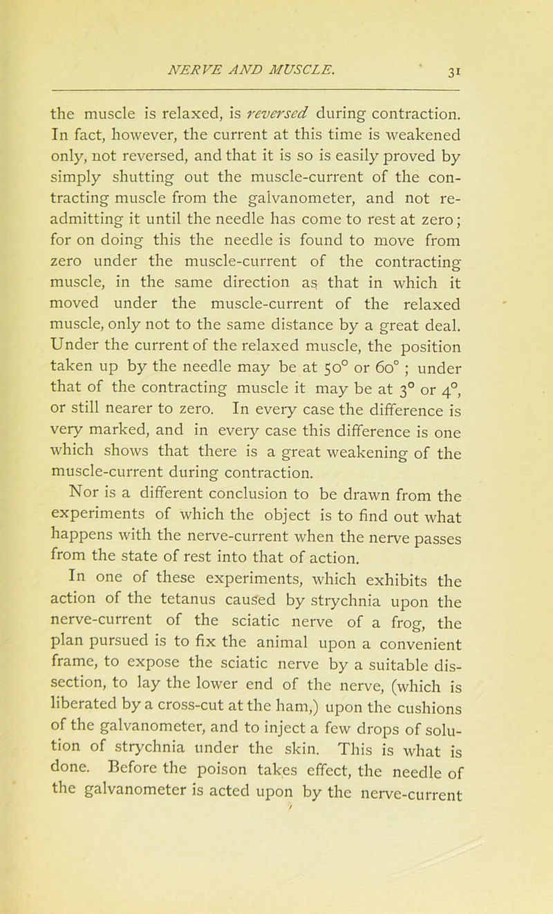 the muscle is relaxed, is reversed during contraction. In fact, however, the current at this time is weakened only, not reversed, and that it is so is easily proved by simply shutting out the muscle-current of the con- tracting muscle from the galvanometer, and not re- admitting it until the needle has come to rest at zero; for on doing this the needle is found to move from zero under the muscle-current of the contracting muscle, in the same direction as that in which it moved under the muscle-current of the relaxed muscle, only not to the same distance by a great deal. Under the current of the relaxed muscle, the position taken up by the needle may be at 50° or 6o° ; under that of the contracting muscle it may be at 30 or 40, or still nearer to zero. In every case the difference is very marked, and in every case this difference is one which shows that there is a great weakening of the muscle-current during contraction. Nor is a different conclusion to be drawn from the experiments of which the object is to find out what happens with the nerve-current when the nerve passes from the state of rest into that of action. In one of these experiments, which exhibits the action of the tetanus caused by strychnia upon the nerve-current of the sciatic nerve of a frog, the plan pursued is to fix the animal upon a convenient frame, to expose the sciatic nerve by a suitable dis- section, to lay the lower end of the nerve, (which is liberated by a cross-cut at the ham,) upon the cushions of the galvanometer, and to inject a few drops of solu- tion of strychnia under the skin. This is what is done. Before the poison takes effect, the needle of the galvanometer is acted upon by the nerve-current