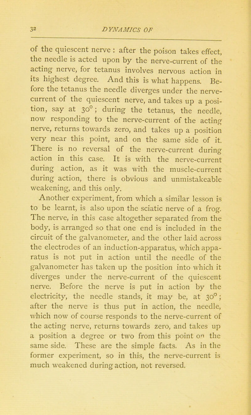 of the quiescent nerve : after the poison takes effect, the needle is acted upon by the nerve-current of the acting nerve, for tetanus involves nervous action in its highest degree. And this is what happens. Be- fore the tetanus the needle diverges under the nerve- current of the quiescent nerve, and takes up a posi- tion, say at 30°; during the tetanus, the needle, now responding to the nerve-current of the acting- nerve, returns towards zero, and takes up a position very near this point, and on the same side of it. There is no reversal of the nerve-current during action in this case. It is with the nerve-current during action, as it was with the muscle-current during action, there is obvious and unmistakeable weakening, and this only. Another experiment, from which a similar lesson is to be learnt, is also upon the sciatic nerve of a frog. The nerve, in this case altogether separated from the body, is arranged so that one end is included in the circuit of the galvanometer, and the other laid across the electrodes of an induction-apparatus, which appa- ratus is not put in action until the needle of the galvanometer has taken up the position into which it diverges under the nerve-current of the quiescent nerve. Before the nerve is put in action by the electricity, the needle stands, it may be, at 30°; after the nerve is thus put in action, the needle, which now of course responds to the nerve-current of the acting nerve, returns towards zero, and takes up a position a degree or two from this point on the same side. These are the simple facts. As in the former experiment, so in this, the nerve-current is much weakened during action, not reversed.