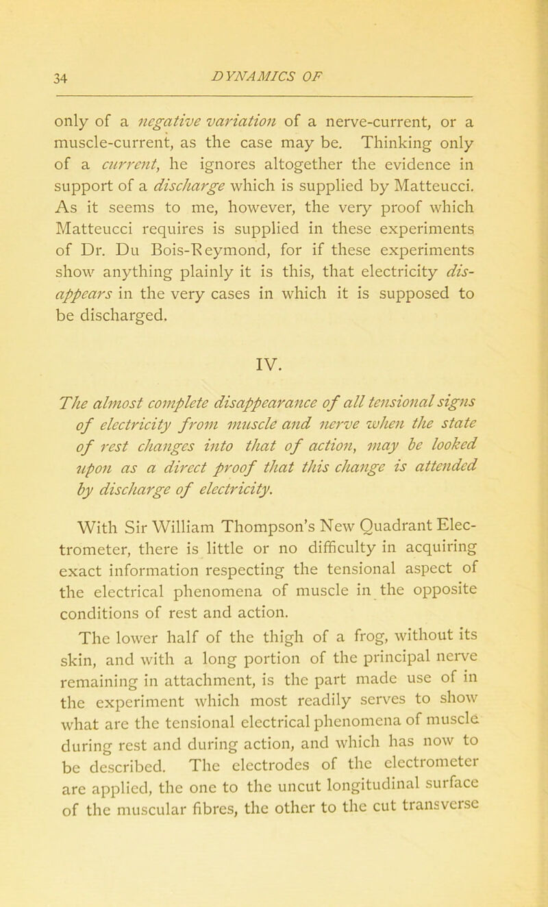 only of a negative variation of a nerve-current, or a muscle-current, as the case may be. Thinking only of a current, he ignores altogether the evidence in support of a discharge which is supplied by Matteucci. As it seems to me, however, the very proof which Matteucci requires is supplied in these experiments of Dr. Du Bois-Reymond, for if these experiments show anything plainly it is this, that electricity dis- appears in the very cases in which it is supposed to be discharged. IV. The almost complete disappearance of all tensional signs of electricity from muscle and nerve when the state of rest changes into that of action, may he looked upon as a direct proof that this change is attended by discharge of electricity. With Sir William Thompson’s New Quadrant Elec- trometer, there is little or no difficulty in acquiring exact information respecting the tensional aspect of the electrical phenomena of muscle in the opposite conditions of rest and action. The lower half of the thigh of a frog, without its skin, and with a long portion of the principal nerve remaining in attachment, is the part made use of in the experiment which most readily serves to show what are the tensional electrical phenomena of muscle during rest and during action, and which has now to be described. The electrodes of the electrometer are applied, the one to the uncut longitudinal suiface of the muscular fibres, the other to the cut transveisc