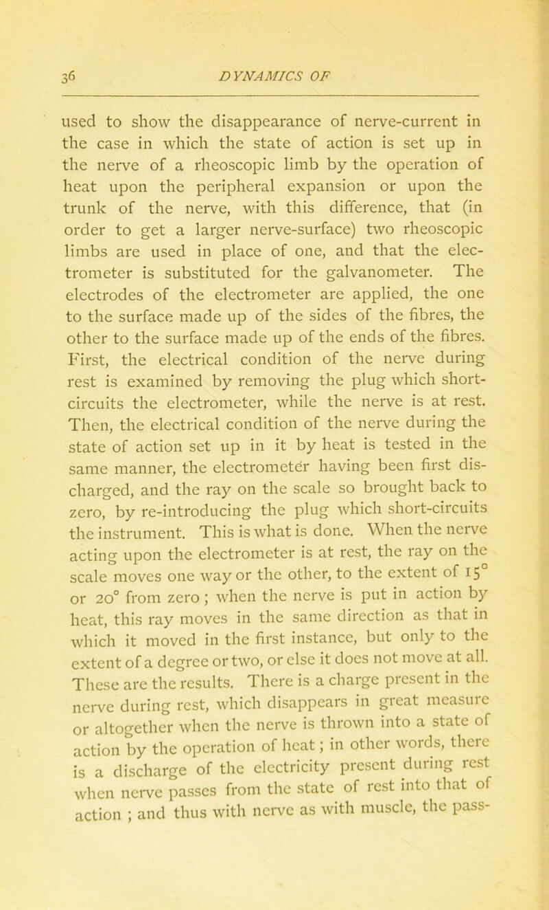 used to show the disappearance of nerve-current in the case in which the state of action is set up in the nerve of a rheoscopic limb by the operation of heat upon the peripheral expansion or upon the trunk of the nerve, with this difference, that (in order to get a larger nerve-surface) two rheoscopic limbs are used in place of one, and that the elec- trometer is substituted for the galvanometer. The electrodes of the electrometer are applied, the one to the surface made up of the sides of the fibres, the other to the surface made up of the ends of the fibres. First, the electrical condition of the nerve during rest is examined by removing the plug which short- circuits the electrometer, while the nerve is at rest. Then, the electrical condition of the nerve during the state of action set up in it by heat is tested in the same manner, the electrometer having been first dis- charged, and the ray on the scale so brought back to zero, by re-introducing the plug which short-circuits the instrument. This is what is done. When the nerve acting upon the electrometer is at rest, the ray on the scale moves one way or the other, to the extent of 15 or 20° from zero; when the nerve is put in action by heat, this ray moves in the same direction as that in which it moved in the first instance, but only to the extent of a degree or two, or else it does not move at all. These are the results. There is a charge present in the nerve during rest, which disappears in great measure or altogether when the nerve is thrown into a state of action by the operation of heat; in other words, theie is a discharge of the electricity present during rest when nerve passes from the state of rest into that of action ; and thus with nerve as with muscle, the pass-