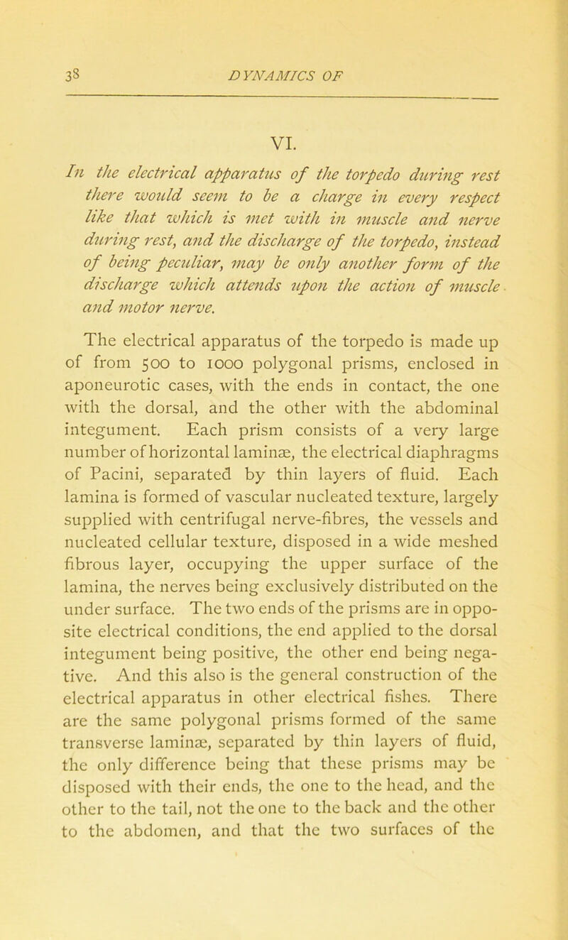 VI. In the electrical apparatus of the torpedo during rest there would seem to he a charge in every respect like that which is met with in muscle and nerve during rest, and the discharge of the torpedo, instead of being peculiar, may be only another form of the discharge which attends upon the action of muscle and motor nerve. The electrical apparatus of the torpedo is made up of from 500 to 1000 polygonal prisms, enclosed in aponeurotic cases, with the ends in contact, the one with the dorsal, and the other with the abdominal integument. Each prism consists of a very large number of horizontal laminae, the electrical diaphragms of Pacini, separated by thin layers of fluid. Each lamina is formed of vascular nucleated texture, largely supplied with centrifugal nerve-fibres, the vessels and nucleated cellular texture, disposed in a wide meshed fibrous layer, occupying the upper surface of the lamina, the nerves being exclusively distributed on the under surface. The two ends of the prisms are in oppo- site electrical conditions, the end applied to the dorsal integument being positive, the other end being nega- tive. And this also is the general construction of the electrical apparatus in other electrical fishes. There are the same polygonal prisms formed of the same transverse laminae, separated by thin layers of fluid, the only difference being that these prisms may be disposed with their ends, the one to the head, and the other to the tail, not the one to the back and the other to the abdomen, and that the two surfaces of the