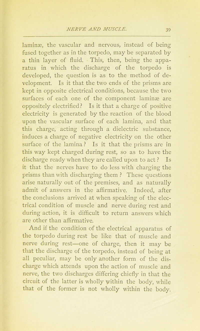 laminae, the vascular and nervous, instead of being fused together as in the torpedo, may be separated by a thin layer of fluid. This, then, being the appa- ratus in which the discharge of the torpedo is developed, the question is as to the method of de- velopment. Is it that the two ends of the prisms are kept in opposite electrical conditions, because the two surfaces of each one of the component laminae are oppositely electrified? Is it that a charge of positive electricity is generated by the reaction of the blood upon the vascular surface of each lamina, and that this charge, acting through a dielectric substance, induces a charge of negative electricity on the other surface of the lamina ? Is it that the prisms are in this way kept charged during rest, so as to have the discharge ready when they are called upon to act ? Is it that the nerves have to do less with charging the prisms than with discharging them ? These questions arise naturally out of the premises, and as naturally admit of answers in the affirmative. Indeed, after the conclusions arrived at when speaking of the elec- trical condition of muscle and nerve during rest and during action, it is difficult to return answers which are other than affirmative. And if the condition of the electrical apparatus of the torpedo during rest be like that of muscle and nerve during rest—one of charge, then it may be that the discharge of the torpedo, instead of being at all peculiar, may be only another form of the dis- charge which attends upon the action of muscle and nerve, the two discharges differing chiefly in that the circuit of the latter is wholly \vithin the body, while that of the former is not wholly within the body.