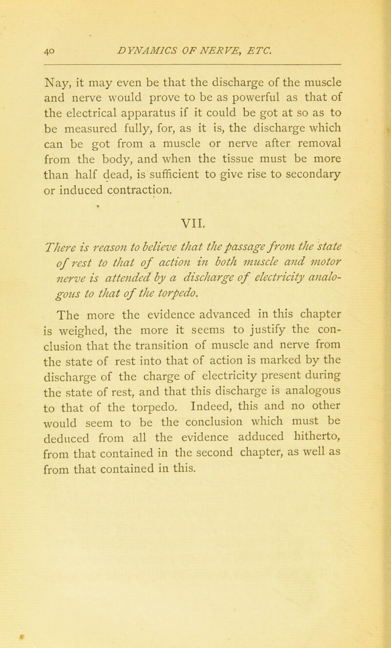 Nay, it may even be that the discharge of the muscle and nerve would prove to be as powerful as that of the electrical apparatus if it could be got at so as to be measured fully, for, as it is, the discharge which can be got from a muscle or nerve after removal from the body, and when the tissue must be more than half dead, is'sufficient to give rise to secondary or induced contraction. VII. There is reason to believe that the passage from the state of rest to that of action in both muscle and motor nerve is attended by a discharge of electricity analo- gous to that of the torpedo. The more the evidence advanced in this chapter is weighed, the more it seems to justify the con- clusion that the transition of muscle and nerve from the state of rest into that of action is marked by the discharge of the charge of electricity present during the state of rest, and that this discharge is analogous to that of the torpedo. Indeed, this and no other would seem to be the conclusion which must be deduced from all the evidence adduced hitherto, from that contained in the second chapter, as well as from that contained in this.