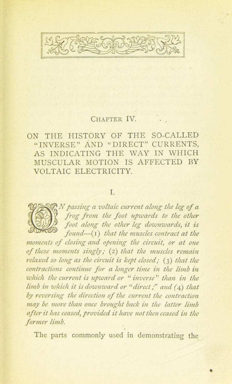 Chapter IV. . . ON THE HISTORY OF THE SO-CALLED “INVERSE” AND “DIRECT” CURRENTS, AS INDICATING THE WAY IN WHICH MUSCULAR MOTION IS AFFECTED BY VOLTAIC ELECTRICITY. I. Npassing a voltaic current along the leg of a frog from the foot upzvards to the other foot along the other leg downwards, it is found—(i) that the muscles contract at the moments of closing and opening the circuit, or at one of these moments singly; (2) that the muscles remain relaxed so long as the circuit is kept closed; (3) that the contractions continue for a longer time in the limb in which the current is upward or “ inverse ” than in the limb in which it is downward or “direct;” and (4) that by reversing the direction of the current the contraction may be more than once brought back in the latter limb after it has ceased, provided it have not then ceased in the former limb. / The parts commonly used in demonstrating the