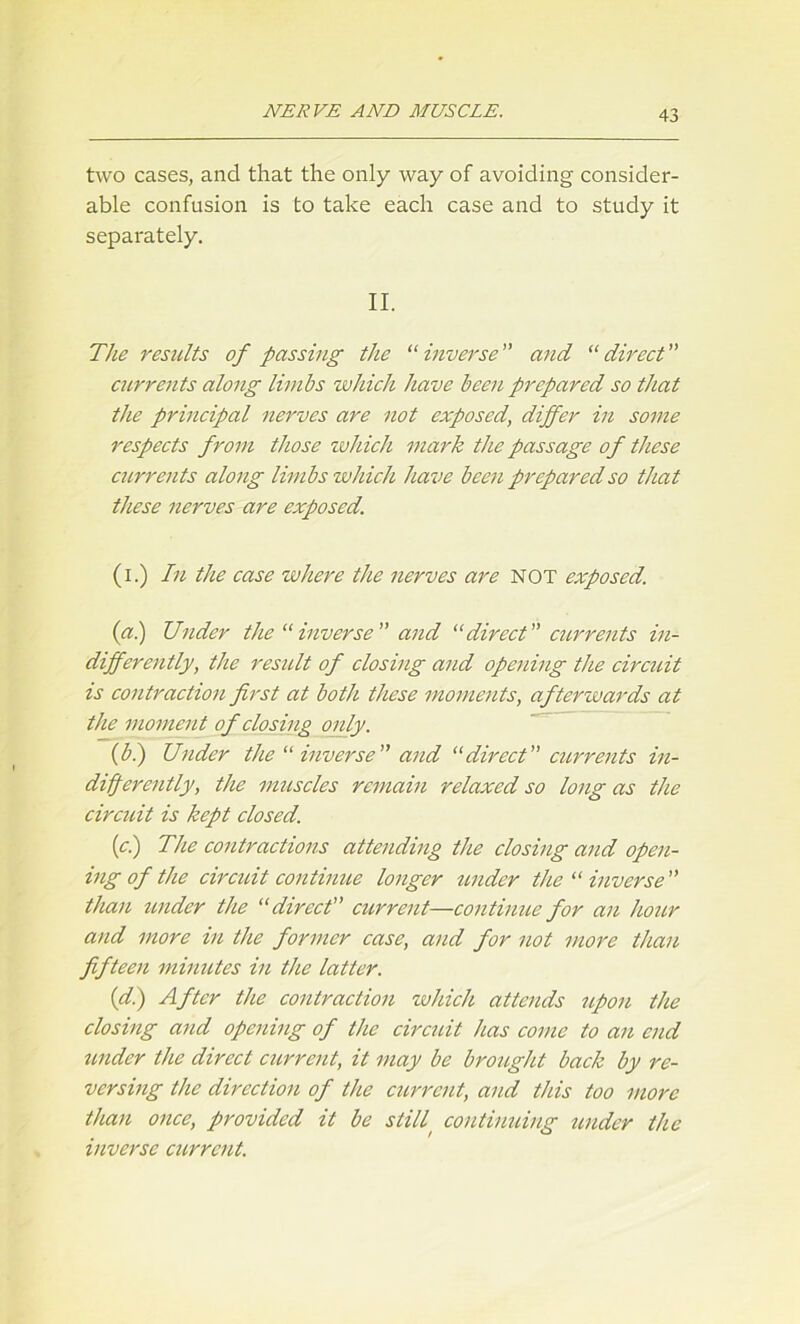 two cases, and that the only way of avoiding consider- able confusion is to take each case and to study it separately. II. The results of passing the “inverse” and “direct” currents along limbs which have been prepared so that the principal nerves are not exposed, differ in some respects from those which mark the passage of these currents along limbs which have been prepared so that these nerves are exposed. (i.) In the case where the nerves are NOT exposed. (a.) Under the “inverse” and “direct” currents in- differently, the result of closing and opening the circuit is contraction first at both these moments, afterwards at the moment of closing only. (b.) Under the “ inverse ” and “direct ” currents in- differently, the muscles remain relaxed so long as the circuit is kept closed. [cl) The contractions attending the closing and open- ing of the circuit continue longer under the “ inverse ” than under the “ direct” current—continue for an hour and more in the former case, and for not more than fifteen minutes in the latter. (d.) After the contraction which attends upon the closing and opening of the circuit has come to an end under the direct current, it may be brought back by re- versing the direction of the current, and tins too more than once, provided it be still, continuing under the inverse current.