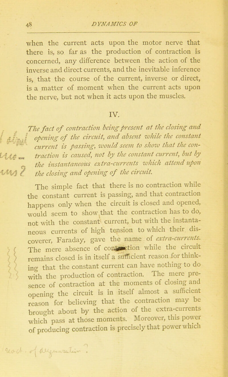 when the current acts upon the motor nerve that there is, so far as the production of contraction is concerned, any difference between the action of the inverse and direct currents, and the inevitable inference is, that the course of the current, inverse or direct, is a matter of moment when the current acts upon the nerve, but not when it acts upon the muscles. IV. The fact of contraction being present at the closing and / opening of the circuit, and absent while the constant current is passing, would seem to show that the con- traction is caused, not by the constant current, but by the instantaneous extra-currents which attend upon the closing and opening of the circuit. The simple fact that there is no contraction while the constant current is passing, and that contraction happens only when the circuit is closed and opened, would seem to show . that the contraction has to do, not with the constant current, but with the instanta- neous currents of high tension to which their dis- coverer, Faraday, gave the name of extra-currents. The mere absence of con|pKtion while the circuit remains closed is in itself a sufficient reason for think- ing that the constant current can have nothing to do with the production of contraction. The mere pre- sence of contraction at the moments of closing and opening the circuit is in itself almost a sufficient reason for believing that the contraction may be brought about by the action of the extra-currents which pass at those moments. Moreover, this power of producing contraction is precisely that power which